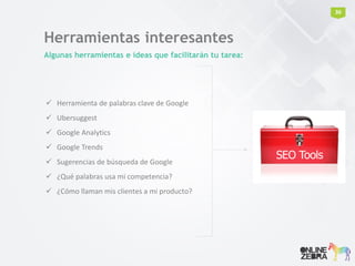 Herramientas interesantes
Algunas herramientas e ideas que facilitarán tu tarea:
 Herramienta de palabras clave de Google
 Ubersuggest
 Google Analytics
 Google Trends
 Sugerencias de búsqueda de Google
 ¿Qué palabras usa mi competencia?
 ¿Cómo llaman mis clientes a mi producto?
30
 