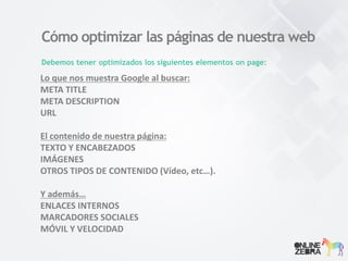 Cómo optimizar las páginas de nuestra web
Debemos tener optimizados los siguientes elementos on page:
Lo que nos muestra Google al buscar:
META TITLE
META DESCRIPTION
URL
El contenido de nuestra página:
TEXTO Y ENCABEZADOS
IMÁGENES
OTROS TIPOS DE CONTENIDO (Vídeo, etc…).
Y además…
ENLACES INTERNOS
MARCADORES SOCIALES
MÓVIL Y VELOCIDAD
 