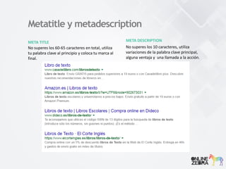 Metatitle y metadescription
META TITLE
No superes los 60-65 caracteres en total, utiliza
tu palabra clave al principio y coloca tu marca al
final.
META DESCRIPTION
No superes los 10 caracteres, utiliza
variaciones de la palabra clave principal,
alguna ventaja y una llamada a la acción.
 