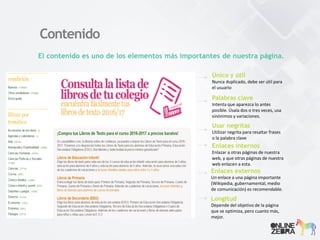 Contenido
El contenido es uno de los elementos más importantes de nuestra página.
Único y útil
Nunca duplicado, debe ser útil para
el usuario
Palabras clave
Intenta que aparezca lo antes
posible. Úsala dos o tres veces, usa
sinónimos y variaciones.
Usar negritas
Utilizar negrita para resaltar frases
o la palabra clave
Enlaces internos
Enlazar a otras páginas de nuestra
web, y que otras páginas de nuestra
web enlacen a esta.
Longitud
Depende del objetivo de la página
que se optimiza, pero cuanto más,
mejor.
Enlaces externos
Un enlace a una página importante
(Wikipedia, gubernamental, medio
de comunicación) es recomendable.
 