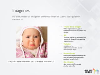 Imágenes
Para optimizar las imágenes debemos tener en cuenta los siguientes
elementos.
Título de la imagen
Utiliza la palabra clave, y que
también aparezca en el nombre del
archivo.
Alt
Describe qué hay en la imagen (son
los ojos de Google). Intenta utilizar
la palabra clave
Tamaño
Cuidado con los
redimensionamientos. Cuanto
menos ocupe, mejor.
Dimensiones
Especifica las dimensiones antes de
subir la imagen (lo más ajustado
posible al tamaño final).
No clicable
Que no genere URL nueva al
pinchar sobre ella.
 