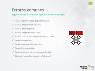 Errores comunes
Algunos de los errores más comunes de muchas webs:
 Abusar de la densidad de palabras clave.
 Abusar de los enlaces internos.
 Abusar de las negritas.
 Utilizar imágenes como texto.
 Utilizar texto oculto (Desplazamiento / Color).
 Tener enlaces rotos.
 Tener una navegación compleja.
 Tener títulos repetidos.
 Tener varias urls para el mismo contenido.
 Que sea inaccesible (usuarios y/o Google).
29
 