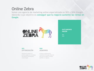 Somos una agencia de marketing online especializada en SEO y SEM (Google
Adwords) cuyo objetivo es conseguir que tu negocio aumente las ventas en
Google.
SEO
Posiciona tu web en la
primera página de resultados
de motores de búsqueda
como Google.
OPTIMIZACIÓN
Online Zebra
SEM
Creamos y gestionamos
campañas de Google Adwords
para que le saques el mayor
partido a tu negocio.
ADWORDS
QUE SABEMOS
SEO
ADWORDS
SOCIAL MEDIA
WEB ANALYTICS
HACER
QUÉ SABEMOS
SEO
SEM
HACER
 