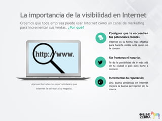 Creemos que toda empresa puede usar Internet como un canal de marketing
para incrementar sus ventas. ¿Por qué?
La importancia de la visibilidad en Internet
Consigues que te encuentren
tus potenciales clientes
Internet es la forma más efectiva
para hacerte visible ante quien no
te conoce.
Sin fronteras ni horarios
Te da la posibilidad de ir más allá
de tu ciudad o país para darte a
conocer.
Incrementas tu reputación
Una buena presencia en Internet
mejora la buena percepción de tu
marca.
Aprovecha todas las oportunidades que
Internet le ofrece a tu negocio.
 