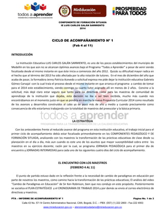 COMPONENTE DE FORMACIÓN SITUADA
IE LUIS CARLOS GALÁN SARMIENTO
2014
PTA – INFORME DE ACOMPAÑAMIENTO Nº 1 Página No. 1 de 3
Calle 43 No. 57-14 Centro Administrativo Nacional, CAN, Bogotá, D.C. – PBX: (057) (1) 222 2800 - Fax 222 4953
www.mineducacion.gov.co – atencionalciudadano@mineducacion.gov.co
CICLO DE ACOMPAÑAMIENTO Nº 1
(Feb 4 al 11)
INTRODUCCIÓN
La Institución Educativa LUIS CARLOS GALÁN SARMIENTO, es uno de los pocos establecimientos del municipio de
Medellín en los que aún no se alcanzan óptimos avances bajo el Programa “Todos a Aprender” a pesar de venir siendo
focalizada desde el mismo instante en que éste inicia a comienzos del año 2012. Quizás su dificultad mayor radica en
el hecho que al término del 2013 ha sido afectada por la alta rotación de tutores. En el mes de diciembre del año que
acaba de pasar, la formadora Jenny Patricia Acevedo a solicitud expresa me pide dejar la institución educativa Gabriela
Gómez Carvajal -con la cual traía el proceso desde el mismo instante en que arranca el programa- a cambio de tomar
para el 2014 este establecimiento, siendo conmigo su cuarto tutor asignado allí en menos de 2 años. Convine a la
solicitud, más dejé claro estar seguro que tanto para las directivas como para las maestras de comunidad de
aprendizaje de la institución que dejaba, esta decisión no iba a ser bien recibida, mucho más cuando nos
encontrábamos en el momento justo en que se pondría en marcha la nueva Propuesta Curricular 2014 como resultado
de los avances y desarrollos construidos al cabo ya de poco más de año y medio y cuando precisamente como
consecuencia de ello estaríamos trabajando con la totalidad de maestros del preescolar y la básica primaria.
LA ESTRATEGIA
Con los antecedentes frente al reducido avance del programa en esta institución educativa, el trabajo inicial para el
primer ciclo de acompañamiento debía estar focalizado primordialmente en los COMPONENTES PEDAGÓGICO Y DE
FORMACIÓN SITUADA, analizando con los maestros la transformación de las prácticas educativas de clase desde su
planeación en el día a día, más aun cuando es este uno de los asuntos que mayor susceptibilidad cobra entre los
maestros en su ejercicio docente; razón por la cual, se programa JORNADA PEDAGÓGICA para el primer día de
encuentro y JORNADAS INTERMEDIAS para cada uno de los siguientes cuatro días del ciclo de acompañamiento.
EL ENCUENTRO CON LOS MAESTROS
(FEBRERO 4 AL 11)
El punto de partida estuvo dado en la reflexión frente a la necesidad de cambio de paradigmas en educación por
parte de nosotros los maestros, como camino hacia la transformación de las prácticas educativas; El análisis del video
“Cambio de Paradigmas en Educación” de Sir Ken Robinson, bien que nos condujo en este propósito. Posteriormente
se socializa el PLAN ESTRATÉGICO y el CRONOGRAMA DE TRABAJO 2014 y por demás se envía al correo electrónico de
directivas y maestros.
 