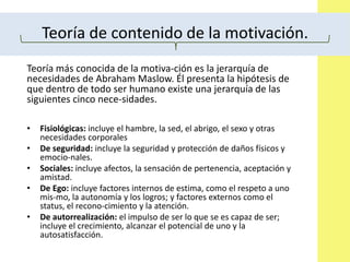 Teoría de contenido de la motivación.
Teoría más conocida de la motiva-ción es la jerarquía de
necesidades de Abraham Maslow. Él presenta la hipótesis de
que dentro de todo ser humano existe una jerarquía de las
siguientes cinco nece-sidades.
• Fisiológicas: incluye el hambre, la sed, el abrigo, el sexo y otras
necesidades corporales
• De seguridad: incluye la seguridad y protección de daños físicos y
emocio-nales.
• Sociales: incluye afectos, la sensación de pertenencia, aceptación y
amistad.
• De Ego: incluye factores internos de estima, como el respeto a uno
mis-mo, la autonomía y los logros; y factores externos como el
status, el recono-cimiento y la atención.
• De autorrealización: el impulso de ser lo que se es capaz de ser;
incluye el crecimiento, alcanzar el potencial de uno y la
autosatisfacción.
 