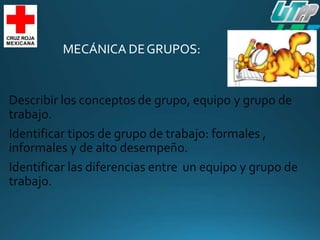 MECÁNICA DEGRUPOS:
Describir los conceptos de grupo, equipo
trabajo.
y grupo de
Identificar tipos de grupo de trabajo: formales ,
informales y de alto desempeño.
Identificar las diferencias entre
trabajo.
un equipo y grupo de
 