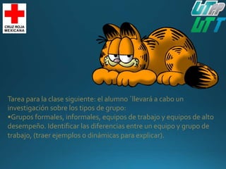 Tarea para la clase siguiente: el alumno ´llevará a cabo un
investigación sobre los tipos de grupo:
•Grupos formales, informales, equipos de trabajo y equipos de alto
desempeño. Identificar las diferencias entre un equipo y grupo de
trabajo, (traer ejemplos o dinámicas para explicar).
 