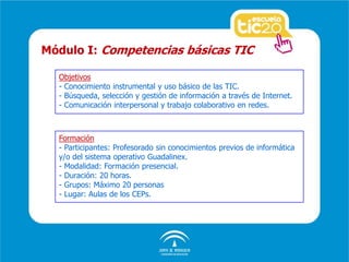 Objetivos
- Conocimiento instrumental y uso básico de las TIC.
- Búsqueda, selección y gestión de información a través de Internet.
- Comunicación interpersonal y trabajo colaborativo en redes.
Módulo I: Competencias básicas TIC
Formación
- Participantes: Profesorado sin conocimientos previos de informática
y/o del sistema operativo Guadalinex.
- Modalidad: Formación presencial.
- Duración: 20 horas.
- Grupos: Máximo 20 personas
- Lugar: Aulas de los CEPs.
 