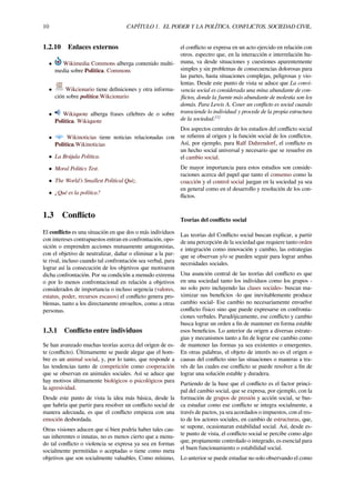 10 CAPÍTULO 1. EL PODER Y LA POLÍTICA. CONFLICTOS. SOCIEDAD CIVIL.
1.2.10 Enlaces externos
• Wikimedia Commons alberga contenido multi-
media sobre Política. Commons
• Wikcionario tiene deﬁniciones y otra informa-
ción sobre política.Wikcionario
• Wikiquote alberga frases célebres de o sobre
Política. Wikiquote
• Wikinoticias tiene noticias relacionadas con
Política.Wikinoticias
• La Brújula Política.
• Moral Politics Test.
• The World’s Smallest Political Quiz.
• ¿Qué es la política?
1.3 Conﬂicto
El conﬂicto es una situación en que dos o más individuos
con intereses contrapuestos entran en confrontación, opo-
sición o emprenden acciones mutuamente antagonistas,
con el objetivo de neutralizar, dañar o eliminar a la par-
te rival, incluso cuando tal confrontación sea verbal, para
lograr así la consecución de los objetivos que motivaron
dicha confrontación. Por su condición a menudo extrema
o por lo menos confrontacional en relación a objetivos
considerados de importancia o incluso urgencia (valores,
estatus, poder, recursos escasos) el conﬂicto genera pro-
blemas, tanto a los directamente envueltos, como a otras
personas.
1.3.1 Conﬂicto entre individuos
Se han avanzado muchas teorías acerca del origen de es-
te (conﬂicto). Últimamente se puede alegar que el hom-
bre es un animal social, y, por lo tanto, que responde a
las tendencias tanto de competición como cooperación
que se observan en animales sociales. Así se aduce que
hay motivos últimamente biológicos o psicológicos para
la agresividad.
Desde este punto de vista la idea más básica, desde la
que habría que partir para resolver un conﬂicto social de
manera adecuada, es que el conﬂicto empieza con una
emoción desbordada.
Otras visiones aducen que si bien podría haber tales cau-
sas inherentes o innatas, no es menos cierto que a menu-
do tal conﬂicto o violencia se expresa ya sea en formas
socialmente permitidas o aceptadas o tiene como meta
objetivos que son socialmente valuables. Como mínimo,
el conﬂicto se expresa en un acto ejercido en relación con
otros. espectro que, en la interacción e interrelación hu-
mana, va desde situaciones y cuestiones aparentemente
simples y sin problemas de consecuencias dolorosas para
las partes, hasta situaciones complejas, peligrosas y vio-
lentas. Desde este punto de vista se aduce que La convi-
vencia social es considerada una mina abundante de con-
ﬂictos, donde la fuente más abundante de molestia son los
demás. Para Lewis A. Coser un conﬂicto es social cuando
transciende lo individual y procede de la propia estructura
de la sociedad.[1]
Dos aspectos centrales de los estudios del conﬂicto social
se reﬁeren al origen y la función social de los conﬂictos.
Así, por ejemplo, para Ralf Dahrendorf, el conﬂicto es
un hecho social universal y necesario que se resuelve en
el cambio social.
De mayor importancia para estos estudios son conside-
raciones acerca del papel que tanto el consenso como la
coacción y el control social juegan en la sociedad ya sea
en general como en el desarrollo y resolución de los con-
ﬂictos.
Teorías del conﬂicto social
Las teorías del Conﬂicto social buscan explicar, a partir
de una percepción de la sociedad que requiere tanto orden
e integración como innovación y cambio, las estrategias
que se observan y/o se pueden seguir para lograr ambas
necesidades sociales.
Una asunción central de las teorías del conﬂicto es que
en una sociedad tanto los individuos como los grupos -
no solo pero incluyendo las clases sociales- buscan ma-
ximizar sus beneﬁcios -lo que inevitablemente produce
cambio social- Ese cambio no necesariamente envuelve
conﬂicto físico sino que puede expresarse en confronta-
ciones verbales. Paradójicamente, ese conﬂicto y cambio
busca lograr un orden a ﬁn de mantener en forma estable
esos beneﬁcios. Lo anterior da origen a diversas estrate-
gias y mecanismos tanto a ﬁn de lograr ese cambio como
de mantener las formas ya sea existentes o emergentes.
En otras palabras, el objeto de interés no es el origen o
causas del conﬂicto sino las situaciones o maneras a tra-
vés de las cuales ese conﬂicto se puede resolver a ﬁn de
lograr una solución estable y duradera.
Partiendo de la base que el conﬂicto es el factor princi-
pal del cambio social, que se expresa, por ejemplo, con la
formación de grupos de presión y acción social, se bus-
ca estudiar como ese conﬂicto se integra socialmente, a
través de pactos, ya sea acordados o impuestos, con el res-
to de los actores sociales, en cambio de estructuras, que,
se supone, ocasionaran estabilidad social. Así, desde es-
te punto de vista, el conﬂicto social se percibe como algo
que, propiamente controlado o integrado, es esencial para
el buen funcionamiento o estabilidad social.
Lo anterior se puede estudiar no solo observando el como
 