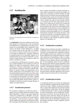 100 CAPÍTULO 1. EL PODER Y LA POLÍTICA. CONFLICTOS. SOCIEDAD CIVIL.
1.17 Socialización
El proceso de socialización se da en interacción con agentes sig-
niﬁcativos.
La socialización es el proceso mediante el cual el ser hu-
mano aprende, en el transcurso de su vida, los elementos
socioculturales de su medioambiente, los integra a la es-
tructura de su personalidad, bajo la inﬂuencia de expe-
riencias y de agentes sociales signiﬁcativos, y se adapta
así al entorno social en cuyo seno debe vivir. También,
es la asunción o toma de conciencia de la estructura so-
cial en la que un individuo nace, y aprende a diferenciar
lo aceptable (positivo) de lo inaceptable (negativo) en su
comportamiento que se le llama socialización. La socia-
lización se puede clasiﬁcar en tres etapas las cuales son:
primaria, secundaria y terciaria.
La socialización es factible gracias a los agentes sociales,
que se pueden identiﬁcar como la familia, la escuela, los
iguales y los medios de comunicación. Además, son las
instituciones e individuos representativos con capacidad
para transmitir e imponer los elementos culturales apro-
piados. Los agentes sociales más representativos son la
familia, porque posee un rol primordial ya que es el pri-
mer nivel social al que tenemos acceso y la escuela, ya que
en la actualidad ha perdido su papel principal y la escuela
es transmisora de conocimientos y de valores. También
en la socialización una persona interioriza su cultura de
una sociedad determinada. Existen distintos agentes so-
cializadores: la familia, la escuela, los grupos de pares, el
trabajo y los grupos políticos.
1.17.1 Socialización primaria
Por lo general se distingue la socialización primaria —
aquella en la que el infante adquiere las primeras capaci-
dades intelectuales y sociales, y que juega el papel más
crucial en la constitución de su identidad— de los pro-
cesos de socialización secundaria, en los que institucio-
nes especíﬁcas —como la escuela o el ejército— propor-
cionan competencias especíﬁcas, más abstractas y deﬁni-
bles. Esta etapa se desarrolla desde el comienzo de la vida
hasta el ingreso del individuo en alguna institución es-
colar, donde se producen los primeros intercambios con
sujetos que no pertenecen al entorno familiar (de todas
maneras no hay un momento exacto que marque la ﬁnali-
zación de esta etapa, ya que esto varía según el individuo y
la sociedad y las pautas culturales en la que este se desen-
vuelva). Además esta etapa se remite al núcleo familiar
y se caracteriza por una fuerte carga afectiva. Sin em-
bargo, esto no implica que los efectos de la socialización
secundaria sean menos duraderos o inﬂuyentes; a través
de los mecanismos de control social, estos pueden resultar
internalizados tan efectivamente como los adquiridos en
la infancia. La experiencia social es la base sobre la que
construimos nuestra personalidad, esto es, el entramado,
relativamente consistente, de las formas de pensar, sentir
y actuar de una persona. La socialización terciaria, se re-
ﬁere al proceso de «transculturación», cuando un indivi-
duo se incorpora a otra sociedad, con patrones culturales
distintos a los aprendidos, etc.
1.17.2 Socialización secundaria
Cualquier proceso posterior que induce al individuo ya
socializado a nuevos sectores del mundo objetivo de una
sociedad. Es la internalización de submundos institucio-
nales (realidades parciales que contrastan con el mundo
de base adquirido en la socialización primaria) o basados
sobre instituciones. El aprendizaje se reﬁere a la adqui-
sición de nuevos recursos al repertorio de respuestas del
individuo y en este sentido su alcance es más amplio, ya
que no todo aprendizaje supone un factor socializante.
Para que ésta resulte efectiva el punto de partida se inicia
en la edad temprana con la asimilación de las estructuras
cognitivas y las habilidades lingüísticas y comunicativas
para, a través de las pautas de valores, normas y signiﬁ-
cados reconocidos, aprender la realidad y capacitar al su-
jeto para alcanzar contenidos signiﬁcativos más extensos
y lograr un proceso de interacción en el pensamiento.
1.17.3 Socialización terciaria
La socialización terciaria es un proceso de reintegración
social sólo aplicable a aquellos que han sufrido una des-
viación de la norma. También se denomina resocializa-
ción y se aplica sobre aquellas personas que han mostrado
conductas delictivas e infracciones. Se trata de readaptar
la conducta del desviado, es decir, el que ha transgredido
la norma. Normalmente, ante tal transgresión, el indivi-
duo termina en la cárcel, con lo que este proceso de so-
cialización terciaria suele darse dentro de la prisión. Se
entiende entonces que los agentes inductores de la socia-
lización terciaria sean las autoridades competentes y los
profesionales (educadores sociales, psiquiatras, psicólo-
gos y médicos).
 