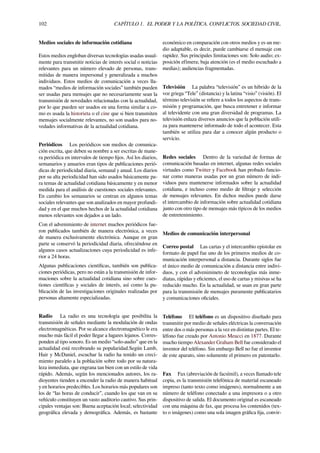 102 CAPÍTULO 1. EL PODER Y LA POLÍTICA. CONFLICTOS. SOCIEDAD CIVIL.
Medios sociales de información cotidiana
Estos medios engloban diversas tecnologías usadas usual-
mente para transmitir noticias de interés social o noticias
relevantes para un número elevado de personas, trans-
mitidas de manera impersonal y generalizada a muchos
individuos. Estos medios de comunicación a veces lla-
mados “medios de información sociales” también pueden
ser usadas para mensajes que no necesariamente sean la
transmisión de novedades relacionadas con la actualidad,
por lo que pueden ser usados en una forma similar a co-
mo es usada la historieta o el cine que si bien transmiten
mensajes socialmente relevantes, no son usados para no-
vedades informativas de la actualidad cotidiana.
Periódicos Los periódicos son medios de comunica-
ción escrita, que deben su nombre a ser escritas de mane-
ra periódica en intervalos de tiempo ﬁjos. Así los diarios,
semanarios y anuarios eran tipos de publicaciones perió-
dicas de periodicidad diaria, semanal y anual. Los diarios
por su alta periodicidad han sido usados básicamente pa-
ra temas de actualidad cotidiana básicamente y en menor
medida para el análisis de cuestiones sociales relevantes.
En cambio los semanarios se centran en algunos temas
sociales relevantes que son analizados en mayor profundi-
dad y en el que muchos hechos de la actualidad cotidiana
menos relevantes son dejados a un lado.
Con el advenimiento de internet muchos periódicos fue-
ron publicados también de manera electrónica, a veces
de manera exclusivamente electrónica. Aunque en gran
parte se conservó la periodicidad diaria, ofreciéndose en
algunos casos actualizaciones cuya periodicidad es infe-
rior a 24 horas.
Algunas publicaciones cientíﬁcas, también son publica-
ciones periódicas, pero no están a la transmisión de infor-
maciones sobre la actualidad cotidiana sino sobre cues-
tiones cientíﬁcas y sociales de interés, así como la pu-
blicación de las investigaciones originales realizadas por
personas altamente especializadas.
Radio La radio es una tecnología que posibilita la
transmisión de señales mediante la modulación de ondas
electromagnéticas. Por su alcance electromagnético le era
mucho más fácil el poder llegar a lugares lejanos. Corres-
ponden al tipo sonoro. Es un medio “solo-audio” que en la
actualidad está recobrando su popularidad.Según Lamb,
Hair y McDaniel, escuchar la radio ha tenido un creci-
miento paralelo a la población sobre todo por su natura-
leza inmediata, que engrana tan bien con un estilo de vida
rápido. Además, según los mencionados autores, los ra-
dioyentes tienden a encender la radio de manera habitual
y en horarios predecibles. Los horarios más populares son
los de “las horas de conducir”, cuando los que van en su
vehículo constituyen un vasto auditorio cautivo. Sus prin-
cipales ventajas son: Buena aceptación local; selectividad
geográﬁca elevada y demográﬁca. Además, es bastante
económico en comparación con otros medios y es un me-
dio adaptable, es decir, puede cambiarse el mensaje con
rapidez. Sus principales limitaciones son: Solo audio; ex-
posición efímera; baja atención (es el medio escuchado a
medias); audiencias fragmentadas.
Televisión La palabra “televisión” es un híbrido de la
voz griega “Tele” (distancia) y la latina “visio” (visión). El
término televisión se reﬁere a todos los aspectos de trans-
misión y programación, que busca entretener e informar
al televidente con una gran diversidad de programas. La
televisión enlaza diversos anuncios que la población utili-
za para mantenerse informado de todo el acontecer. Esta
también se utiliza para dar a conocer algún producto o
servicio.
Redes sociales Dentro de la variedad de formas de
comunicación basadas en internet, algunas redes sociales
virtuales como Twitter y Facebook han probado funcio-
nar como maneras usadas por un gran número de indi-
viduos para mantenerse informados sobre la actualidad
cotidiana, e incluso como medio de ﬁltraje y selección
de mensajes relevantes. En dichos medios puede darse
el intercambio de información sobre actualidad cotidiana
junto con otro tipo de mensajes más típicos de los medios
de entretenimiento.
Medios de comunicación interpersonal
Correo postal Las cartas y el intercambio epistolar en
formato de papel fue uno de los primeros medios de co-
municación interpersonal a distancia. Durante siglos fue
el único medio de comunicación a distancia entre indivi-
duos, y con el advenimineto de teconologías más inme-
diatas, rápidas y eﬁcientes, el uso de cartas y misivas se ha
reducido mucho. En la actualidad, se usan en gran parte
para la transmisión de mensajes puramente publicatarios
y comunicaciones oﬁciales.
Teléfono El teléfono es un dispositivo diseñado para
transmitir por medio de señales eléctricas la conversación
entre dos o más personas a la vez en distintas partes. El te-
léfono fue creado por Antonio Meucci en 1877. Durante
mucho tiempo Alexander Graham Bell fue considerado el
inventor del teléfono. Sin embargo Bell no fue el inventor
de este aparato, sino solamente el primero en patentarlo.
Fax Fax (abreviación de facsímil), a veces llamado tele
copia, es la transmisión telefónica de material escaneado
impreso (tanto texto como imágenes), normalmente a un
número de teléfono conectado a una impresora o a otro
dispositivo de salida. El documento original es escaneado
con una máquina de fax, que procesa los contenidos (tex-
to o imágenes) como una sola imagen gráﬁca ﬁja, convir-
 