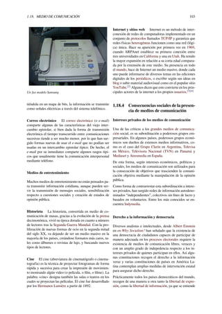 1.18. MEDIO DE COMUNICACIÓN 103
Un fax modelo Samsung
tiéndola en un mapa de bits, la información se transmite
como señales eléctricas a través del sistema telefónico.
Correo electrónico El correo electrónico (o e-mail)
comparte algunas de las características del viejo inter-
cambio epistolar, si bien dada la forma de transmisión
electrónica el tiempo transcurrido entre comunicaciones
sucesivas tiende a ser mucho menor, por lo que han sur-
gido formas nuevas de usar el e-mail que no podían ser
usadas en un intercambio epistolar típico. De hecho, el
e-mail por su inmediatez comparte algunos rasgos típi-
cos que usualmente tiene la comunicación interpersonal
mediante teléfono.
Medios de entretenimiento
Muchos medios de entretenimiento no están pensados pa-
ra transmitir información cotidiana, aunque pueden ser-
vir la transmisión de mensajes sociales, sensibilización
respecto a cuestiones sociales y creación de estados de
opinión pública.
Historieta La historieta, convertida en medio de co-
municación de masas, gracias a la evolución de la prensa
decimonónica, vivió su época dorada en cuanto a número
de lectores tras la Segunda Guerra Mundial. Con la pro-
liferación de nuevas formas de ocio en la segunda mitad
del siglo XX, va dejando de ser un medio masivo en la
mayoría de los países, creándose formatos más caros, ta-
les como álbumes o revistas de lujo, y buscando nuevos
tipos de lectores.
Cine El cine (abreviatura de cinematógrafo o cinema-
tografía) es la técnica de proyectar fotogramas de forma
rápida y sucesiva para crear la impresión de movimien-
to mostrando algún vídeo (o película, o ﬁlm, o ﬁlme). La
palabra «cine» designa también las salas o teatros en los
cuales se proyectan las películas. El cine fue desarrollado
por los Hermanos Lumière a partir de 1892.
Internet y sitios web Internet es un método de inter-
conexión de redes de computadoras implementado en un
conjunto de protocolos llamados TCP/IP y garantiza que
redes físicas heterogéneas funcionen como una red (lógi-
ca) única. Hace su aparición por primera vez en 1969,
cuando ARPAnet establece su primera conexión entre
tres universidades en California y una en Utah. Ha tenido
la mayor expansión en relación a su corta edad compara-
da por la extensión de este medio. Su presencia en todo
el mundo, hace de Internet un medio masivo, donde cada
uno puede informarse de diversos temas en las ediciones
digitales de los periódicos, o escribir según sus ideas en
blog o subir material audiovisual como en el popular sitio
YouTube.[2]
Algunos dicen que esto convierte en los prin-
cipales actores de la internet a los propios usuarios.[3][4]
1.18.4 Consecuencias sociales de la presen-
cia de medios de comunicación
Intereses privados de los medios de comunicación
Una de las críticas a los grandes medios de comunica-
ción social, es su subordinación a poderosos grupos em-
presariales. En algunos países, poderosos grupos econó-
micos son dueños de extensos medios informativos, co-
mo es el caso del Grupo Clarín en Argentina, Televisa
en México, Televisora Nacional (TVN) en Panamá y
Mediaset y Atresmedia en España.
De esta forma, según intereses económicos, políticos y
sociales, los medios de comunicación son utilizados para
la consecución de objetivos que trascienden la comuni-
cación objetiva mediante la manipulación de la opinión
pública.
Como forma de contrarrestar esta subordinación a intere-
ses privados, han surgido redes de información autodeno-
minados “independientes”, colectivos sin ﬁnes de lucro y
basados en voluntarios. Entre los más conocidos se en-
cuentra Indymedia.
Derecho a la información y democracia
Diversos analistas e intelectuales, desde Albert Einstein
en en:Why Socialism? han señalado que la existencia de
una democracia de ciudadanos capaces de participar de
manera adecuada en los procesos electorales requiere la
existencia de medios de comunicación libres, veraces y
con un amplio grado de indepedencia respecto a los in-
tereses privados de quienes participan en ellos. Así algu-
nas constituciones recogen el derecho a la información
veraz y varias constituciones de países en América La-
tina contemplan amplias medidas de intervención estatal
para asegurar dicho derecho.
Prácticamente todos los países democráticos del mundo,
recogen de una manera u otra tanto la libertad de expre-
sión, como la libertad de información, ya que se entiende
 