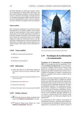104 CAPÍTULO 1. EL PODER Y LA POLÍTICA. CONFLICTOS. SOCIEDAD CIVIL.
que dichas libertades son medios que aseguran o refuer-
zan la capacidad de la opinión pública para hacerse una
idea cabal de diferentes problemas y expresar adecuada-
mente sus referencias. Sin embargo, en muchos países no
se contemplan demasiadas medidas especíﬁcas para ha-
cer efectiva la pluralidad de medios y el acceso a informa-
ción veraz, relevante y no sesgada a todos sus ciudadanos.
Opinión pública
Otra consecuencia importante es la existencia de mayor
homogeneidad en las opiniones públicas, hasta el punto
de que en temas particulares o sobre sucesos concretos
puede aparecer una opinión ampliamente compartida, en
gran parte inspirada, estimulada o directamente extraída
de los medios de comunicación masivos. En sociedades
antiguas sin medios de comunicación masivos y de rápi-
da difusión se podían observar variaciones regionales más
importantes y era dudoso que existieran opiniones más o
menos formadas sobre muchos sucesos particulares re-
cientes.
1.18.5 Véase también
• Medio de comunicación especializado
• Periodismo
• Periodismo de investigación
1.18.6 Referencias
• Acker, Ally (1991-04-15). Reel Women: Pioneers of
the Cinema, 1896 to the Present. London: B.T. Bats-
ford.
[1] Historia de los medios de comunicación del diario La Ter-
cera, en latercera.cl
[2] Editorial de maestrosdelweb.com
[3] Columna de Enrique Dans
[4] Revista Time elige a “usted” como personaje del año BBC
1.18.7 Enlaces externos
• Wikimedia Commons alberga contenido multi-
media sobre Medio de comunicación. Commons
• Wikiquote alberga frases célebres de o sobre
Medio de comunicación. Wikiquote
Torre de telecomunicaciones de Collserola, (Barcelona).
1.19 Tecnologías de la información
y la comunicación
Tecnologías de la información y la comunicación
(TIC) es un concepto que tiene dos signiﬁcados. El tér-
mino tecnologías de la información se usa a menudo pa-
ra referirse a cualquier forma de hacer cómputo. Como
nombre de un programa de licenciatura, se reﬁere a la
preparación que tienen estudiantes para satisfacer las ne-
cesidades de tecnologías en computo y comunicación de
gobiernos, seguridad social, escuelas y cualquier tipo de
organización. [1]
Planiﬁcar y gestionar la infraestructura de TIC de una or-
ganización es un trabajo difícil y complejo que requiere
una base muy sólida de la aplicación de los conceptos fun-
damentales de áreas como las ciencias de la computación,
así como de gestión y habilidades del personal. Se requie-
ren habilidades especiales en la comprensión, por ejem-
plo de cómo se componen y se estructuran los sistemas
en red, y cuáles son sus fortalezas y debilidades. En siste-
mas de información hay importantes preocupaciones de
software como la ﬁabilidad, seguridad, facilidad de uso
y la eﬁcacia y eﬁciencia para los ﬁnes previstos, todas
estas preocupaciones son vitales para cualquier tipo de
organización.[2]
Los profesionales de TIC combinan correctamente los
conocimientos, prácticas y experiencias para atender tan-
to la infraestructura de tecnología de información de una
organización y las personas que lo utilizan. Asumen la
 
