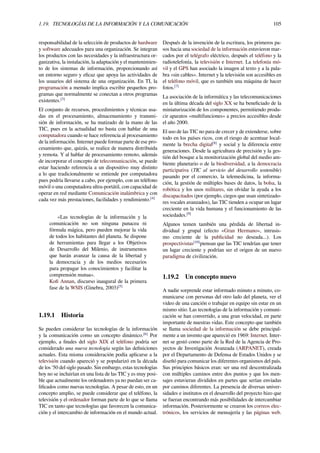 1.19. TECNOLOGÍAS DE LA INFORMACIÓN Y LA COMUNICACIÓN 105
responsabilidad de la selección de productos de hardware
y software adecuados para una organización. Se integran
los productos con las necesidades y la infraestructura or-
ganizativa, la instalación, la adaptación y el mantenimien-
to de los sistemas de información, proporcionando así
un entorno seguro y eﬁcaz que apoya las actividades de
los usuarios del sistema de una organización. En TI, la
programación a menudo implica escribir pequeños pro-
gramas que normalmente se conectan a otros programas
existentes.[3]
El conjunto de recursos, procedimientos y técnicas usa-
das en el procesamiento, almacenamiento y transmi-
sión de información, se ha matizado de la mano de las
TIC, pues en la actualidad no basta con hablar de una
computadora cuando se hace referencia al procesamiento
de la información. Internet puede formar parte de ese pro-
cesamiento que, quizás, se realice de manera distribuida
y remota. Y al hablar de procesamiento remoto, además
de incorporar el concepto de telecomunicación, se puede
estar haciendo referencia a un dispositivo muy distinto
a lo que tradicionalmente se entiende por computadora
pues podría llevarse a cabo, por ejemplo, con un teléfono
móvil o una computadora ultra-portátil, con capacidad de
operar en red mediante Comunicación inalámbrica y con
cada vez más prestaciones, facilidades y rendimiento.[4]
«Las tecnologías de la información y la
comunicación no son ninguna panacea ni
fórmula mágica, pero pueden mejorar la vida
de todos los habitantes del planeta. Se dispone
de herramientas para llegar a los Objetivos
de Desarrollo del Milenio, de instrumentos
que harán avanzar la causa de la libertad y
la democracia y de los medios necesarios
para propagar los conocimientos y facilitar la
comprensión mutua».
Koﬁ Annan, discurso inaugural de la primera
fase de la WSIS (Ginebra, 2003)[5]
1.19.1 Historia
Se pueden considerar las tecnologías de la información
y la comunicación como un concepto dinámico.[6]
Por
ejemplo, a ﬁnales del siglo XIX el teléfono podría ser
considerado una nueva tecnología según las deﬁniciones
actuales. Esta misma consideración podía aplicarse a la
televisión cuando apareció y se popularizó en la década
de los '50 del siglo pasado. Sin embargo, estas tecnologías
hoy no se incluirían en una lista de las TIC y es muy posi-
ble que actualmente los ordenadores ya no puedan ser ca-
liﬁcados como nuevas tecnologías. A pesar de esto, en un
concepto amplio, se puede considerar que el teléfono, la
televisión y el ordenador forman parte de lo que se llama
TIC en tanto que tecnologías que favorecen la comunica-
ción y el intercambio de información en el mundo actual.
Después de la invención de la escritura, los primeros pa-
sos hacia una sociedad de la información estuvieron mar-
cados por el telégrafo eléctrico, después el teléfono y la
radiotelefonía, la televisión e Internet. La telefonía mó-
vil y el GPS han asociado la imagen al texto y a la pala-
bra «sin cables». Internet y la televisión son accesibles en
el teléfono móvil, que es también una máquina de hacer
fotos.[7]
La asociación de la informática y las telecomunicaciones
en la última década del siglo XX se ha beneﬁciado de la
miniaturización de los componentes, permitiendo produ-
cir aparatos «multifunciones» a precios accesibles desde
el año 2000.
El uso de las TIC no para de crecer y de extenderse, sobre
todo en los países ricos, con el riesgo de acentuar local-
mente la brecha digital[8]
y social y la diferencia entre
generaciones. Desde la agricultura de precisión y la ges-
tión del bosque a la monitorización global del medio am-
biente planetario o de la biodiversidad, a la democracia
participativa (TIC al servicio del desarrollo sostenible)
pasando por el comercio, la telemedicina, la informa-
ción, la gestión de múltiples bases de datos, la bolsa, la
robótica y los usos militares, sin olvidar la ayuda a los
discapacitados (por ejemplo, ciegos que usan sintetizado-
res vocales avanzados), las TIC tienden a ocupar un lugar
creciente en la vida humana y el funcionamiento de las
sociedades.[9]
Algunos temen también una pérdida de libertad in-
dividual y grupal (efecto «Gran Hermano», intrusis-
mo creciente de la publicidad no deseada...). Los
prospectivistas[10]
piensan que las TIC tendrían que tener
un lugar creciente y podrían ser el origen de un nuevo
paradigma de civilización.
1.19.2 Un concepto nuevo
A nadie sorprende estar informado minuto a minuto, co-
municarse con personas del otro lado del planeta, ver el
video de una canción o trabajar en equipo sin estar en un
mismo sitio. Las tecnologías de la información y comuni-
cación se han convertido, a una gran velocidad, en parte
importante de nuestras vidas. Este concepto que también
se llama sociedad de la información se debe principal-
mente a un invento que apareció en 1969: Internet. Inter-
net se gestó como parte de la Red de la Agencia de Pro-
yectos de Investigación Avanzada (ARPANET), creada
por el Departamento de Defensa de Estados Unidos y se
diseñó para comunicar los diferentes organismos del país.
Sus principios básicos eran: ser una red descentralizada
con múltiples caminos entre dos puntos y que los men-
sajes estuvieran divididos en partes que serían enviadas
por caminos diferentes. La presencia de diversas univer-
sidades e institutos en el desarrollo del proyecto hizo que
se fueran encontrando más posibilidades de intercambiar
información. Posteriormente se crearon los correos elec-
trónicos, los servicios de mensajería y las páginas web.
 