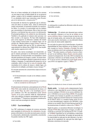 106 CAPÍTULO 1. EL PODER Y LA POLÍTICA. CONFLICTOS. SOCIEDAD CIVIL.
Pero no es hasta mediados de la década de los noventa
-en una etapa en que ya había dejado de ser un proyecto
militar- cuando se da la verdadera explosión de Internet.
Y a su alrededor todo lo que conocemos como Tecnolo-
gías de la información y comunicación.[12]
El desarrollo de Internet ha signiﬁcado que la informa-
ción esté ahora en muchos sitios. Antes la información
estaba concentrada, la transmitía la familia, los maestros,
los libros. La escuela y la universidad eran los ámbitos
que concentraban el conocimiento. Hoy se han roto estas
barreras y con Internet hay más acceso a la información.
El principal problema es la calidad de esta información.
También se ha agilizado el contacto entre personas con
ﬁnes sociales y de negocios. No hace falta desplazarse
para cerrar negocios en diferentes ciudades del mundo
o para realizar transacciones en cualquier lugar con un
sencillo clic. Muchos políticos tienen su blog o vídeos en
YouTube, dejando claro que las TIC en cuarenta años -
especialmente los últimos diez (2000-2010)- han modiﬁ-
cado muchos aspectos de la vida.[13]
En parte, estas nuevas tecnologías son inmateriales, ya
que la materia principal es la información; permiten la
interconexión y la interactividad; son instantáneas; tienen
elevados parámetros de imagen y sonido. Al mismo tiem-
po las nuevas tecnologías suponen la aparición de nuevos
códigos y lenguajes, la especialización progresiva de los
contenidos sobre la base de la cuota de pantalla (dife-
renciándose de la cultura de masas) y dando lugar a la
realización de múltiples actividades en poco tiempo.[14]
El concepto presenta dos características típicas de las no-
ciones nuevas:
• Es frecuentemente evocado en los debates contem-
poráneos.
• Su deﬁnición semántica queda borrosa y se acerca a
la de la sociedad de la información.[15]
El advenimiento de Internet y principalmente de la World
Wide Web como medio de comunicación de masas y el
éxito de los blogs, las wikis o las tecnologías peer-to-
peer conﬁeren a las TIC una dimensión social. Gérard
Ayache, en La gran confusión, habla de «hiperinforma-
ción» para subrayar el impacto antropológico de las nue-
vas tecnologías.[16]
Numerosos internautas consideran In-
ternet como una tecnología de relación.
1.19.3 Las tecnologías
Las TIC conforman el conjunto de recursos necesarios
para manipular la información: los ordenadores, los pro-
gramas informáticos y las redes necesarias para convertir-
la, almacenarla, administrarla, transmitirla y encontrarla.
Se pueden clasiﬁcar las TIC según:
• Las redes.
• Los terminales.
• Los servicios.
Las redes
A continuación se analizan las diferentes redes de acceso
disponibles actuales:
Telefonía ﬁja El método más elemental para realizar
una conexión a Internet es el uso de un módem en un
acceso telefónico básico. A pesar de que no tiene las ven-
tajas de la banda ancha, este sistema ha sido el punto de
inicio para muchos internautas y es una alternativa básica
para zonas de menor poder adquisitivo.
En casi todos los países de la Unión Europea, el grado de
disponibilidad de línea telefónica en los hogares es muy
alto, excepto en Austria, Finlandia y Portugal. En estos
países la telefonía móvil está sustituyendo rápidamente a
la ﬁja.[17]
De todas maneras, en España, el acceso a Inter-
net por la red telefónica básica (banda estrecha) prácti-
camente ha desaparecido. En el año 2003 la mitad de las
conexiones a Internet era de banda estrecha. En 2009, el
97 % de los accesos a Internet era ya por banda ancha y
casi el 95% era superior o igual a 1 Mbit/s.[18]
Mapa de la distribución de clientes de banda ancha del 2005.
Banda ancha La banda ancha originariamente hacía
referencia a una capacidad de acceso a Internet superior
al acceso analógico (56 kbit/s en un acceso telefónico bá-
sico o 128 kbit/s en un acceso básico RDSI). El concepto
ha variado con el tiempo en paralelo a la evolución tec-
nológica. Según la Comisión Federal de Comunicaciones
de los EEUU (FCC) se considera banda ancha al acce-
so a una velocidad igual o superior a los 200 kbit/s, como
mínimo en un sentido. Para la Unión Internacional de Te-
lecomunicaciones el umbral se sitúa en los 2 Mbit/s.[19]
Según los países, se encuentran diferentes tecnologías: la
llamada FTTH (ﬁbra óptica hasta el hogar), el cable (in-
troducido en principio por distribución de TV), el satéli-
te, la RDSI (soportada por la red telefónica tradicional)
y otras en fase de desarrollo. El modelo de desarrollo de
la conectividad en cada país ha sido diferente y las deci-
siones de los reguladores de cada país han dado lugar a
diferentes estructuras de mercado.
 