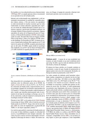 1.19. TECNOLOGÍAS DE LA INFORMACIÓN Y LA COMUNICACIÓN 107
En el gráﬁco se ve la evolución del acceso a Internet desde
1999 hasta 2007 y se puede apreciar cómo se incrementó
en ese periodo el uso de la banda ancha.
Internet está evolucionando muy rápidamente y está au-
mentando enormemente la cantidad de contenidos pesa-
dos (vídeos, música...). Por este motivo, los operadores
se están encontrando en muchas ocasiones que las redes
tradicionales no tienen suﬁciente capacidad para sopor-
tar con niveles de calidad adecuada el tránsito que se co-
mienza a generar y prevén que el problema aumente con
el tiempo, debido al ritmo actual de crecimiento. Algunos
operadores de países de la Organización para la Coope-
ración y el Desarrollo Económico (OCDE) están actuali-
zando sus redes, llevando ﬁbra hasta los hogares (FTTH-
Fibre-to-the-home) y ﬁbra a los ediﬁcios (FTTB- Fibre-
to-the-building). En diciembre de 2007, el número de ac-
cesos a banda ancha mediante ﬁbra suponía ya un 9 % del
total en los países de la OCDE, un punto porcentual más
que un año antes. El ADSL seguía siendo la tecnología
más empleada con un 60 % de las líneas de banda ancha
y el cable mantenía la segunda posición con un 29 %.
Acceso a internet: Evolución y distribución en la Europa del los
15.
Este desarrollo de la tecnología de la ﬁbra óptica no es
uniforme entre los diferentes países de la OCDE. En
Japón y Corea del Sur se da un 44,5% y un 39,2% de
las conexiones de banda ancha, respectivamente con es-
ta tecnología, después de crecimientos espectaculares de
14,5 puntos y 15 puntos porcentuales respectivamente en
año y medio, que absorben prácticamente todo el creci-
miento de este tipo de tecnología; en Europa, con un 1%
de las conexiones, acaba de empezar la renovación de la
tecnología actual por la ﬁbra óptica.
Durante el año 2007, en los países de la Unión Europea
el porcentaje de líneas ADSL sobre el total de accesos de
banda ancha era del 80,3%. Juega a favor de las tecnolo-
gías xDSL los costes de implantación y el desarrollo del
ADSL 2+, de mayor capacidad y abasto.[20]
Los motivos para preferir conexiones de banda ancha son
el no tener la línea telefónica ocupada, la velocidad del
acceso y la posibilidad de estar siempre conectado. Así
como el acceso a nuevos servicios relacionados con la fo-
tografía, la descarga de música o vídeos. De menor ma-
nera, en el hogar, el equipo de conexión a Internet (mó-
dem/router) permite crear un entorno de red.
Mensaje MMS en un terminal móvil.
Telefonía móvil A pesar de ser una modalidad más
reciente, en todo el mundo se usa más la telefonía móvil
que la ﬁja. Se debe a que las redes de telefonía móvil son
más fáciles y baratas de desplegar.
El número de líneas móviles en el mundo continúa en
crecimiento, a pesar de que el grado de penetración en
algunos países está cerca de la saturación. De hecho, en
Europa la media de penetración es del 119%.[21]
Las redes actuales de telefonía móvil permiten veloci-
dades medias competitivas en relación con las de ban-
da ancha en redes ﬁjas: 183 kbit/s en las redes GSM,
1064 kbit/s en las 3G y 2015 kpit/s en las Wi-Fi.[22]
Es-
to permite a los usuarios un acceso a Internet con alta
movilidad, en vacaciones o posible para quienes no dis-
ponen de acceso ﬁjo. De hecho, se están produciendo
crecimientos muy importantes del acceso a Internet de
banda ancha desde móviles y también desde dispositivos
ﬁjos pero utilizando acceso móvil. Este crecimiento será
un factor clave para dar un nuevo paso en el desarrollo
de la sociedad de la información. Las primeras tecnolo-
gías que permitieron el acceso a datos, aunque a velo-
cidades moderadas, fueron el GPRS y el EDGE, ambas
pertenecientes a lo que se denomina 2.5G. Sin embar-
go, la banda ancha en telefonía móvil empezó con el 3G,
que permitía 384 kbit/s y que ha evolucionado hacia el
3.5G, también denominado HSPA (High Speed Packet
Access), que permite hasta 14 Mbit/s de bajada HSDPA
(High Speed Downlink Packet Access) y, teóricamente,
5,76 Mbit/s de subida si se utiliza a más HSUPA (High
Speed Uplink Packet Access). Estas velocidades son, en
ocasiones, comparables con las xDSL y en un futuro no
muy lejano se prevé que empiecen a estar disponibles
 