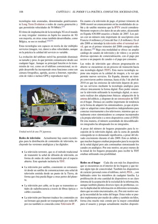 108 CAPÍTULO 1. EL PODER Y LA POLÍTICA. CONFLICTOS. SOCIEDAD CIVIL.
tecnologías más avanzadas, denominadas genéricamen-
te Long Term Evolution o redes de cuarta generación y
que permitirán velocidades de 50 Mbit/s.[23]
El ritmo de implantación de la tecnología 3G en el mundo
es muy irregular: mientras en Japón los usuarios de 3G
son mayoría, en otras zonas también desarrolladas, como
Bélgica, su uso es residual.[24][25]
Estas tecnologías son capaces en teoría de dar múltiples
servicios (imagen, voz, datos) a altas velocidades, aunque
en la práctica la calidad del servicio es variable.
La evolución del teléfono móvil ha permitido disminuir
su tamaño y peso, lo que permite comunicarse desde casi
cualquier lugar. Aunque su principal función es la trans-
misión de voz, como en el teléfono convencional, su rá-
pido desarrollo ha incorporado otras funciones como son
cámara fotográﬁca, agenda, acceso a Internet, reproduc-
ción de vídeo e incluso GPS y reproductor mp3.
Unidad móvil de una TV japonesa.
Redes de televisión Actualmente hay cuatro tecnolo-
gías para la distribución de contenidos de televisión, in-
cluyendo las versiones analógicas y las digitales:
• La televisión terrestre, que es el método tradicional
de transmitir la señal de difusión de televisión, en
forma de ondas de radio transmitida por el espacio
abierto. Este apartado incluiría la TDT.
• La televisión por satélite, consistente en retransmi-
tir desde un satélite de comunicaciones una señal de
televisión emitida desde un punto de la Tierra, de
forma que ésta pueda llegar a otras partes del plane-
ta.
• La televisión por cable, en la que se transmiten se-
ñales de radiofrecuencia a través de ﬁbras ópticas o
cables coaxiales.
• La televisión por Internet traduce los contenidos en
un formato que puede ser transportado por redes IP,
por eso también es conocida como Televisión IP.
En cuanto a la televisión de pago, el primer trimestre de
2008 mostró un estancamiento en las modalidades de ca-
ble y de satélite mientras que la IPTV creció considera-
blemente respecto a los datos de un año antes, alcanzando
en España 636.000 usuarios a ﬁnales de 2007. Los paí-
ses con un número más importante de suscriptores eran
Francia (4 millones) y Corea del Sur (1,8 millones). En el
año 2008 se introdujo la televisión sobre el terminal mó-
vil, que en el primer trimestre del 2008 consiguió miles
de clientes.[26]
Bajo esta modalidad se ofrece un amplio
catálogo de canales de televisión y de vídeos y se prevén
diversas opciones de comercialización, con el pago por
acceso a un paquete de canales o el pago por consumo.
Las redes de televisión que ofrecen programación en
abierto se encuentran en un proceso de transición hacia
una tecnología digital (TDT). Esta nueva tecnología su-
pone una mejora en la calidad de imagen, a la vez que
permite nuevos servicios. En España, durante un tiem-
po convivieron ambos sistemas, hasta el día 3 de abril de
2010 en que las emisoras de televisión dejaron de pres-
tar sus servicios mediante la tecnología analógica para
ofrecer únicamente la forma digital. Para poder sintoni-
zar la televisión utilizando la tecnología digital, es nece-
sario realizar dos adaptaciones básicas: adaptación de la
antena del ediﬁcio, y disponer de un sintonizador de TDT
en el hogar. Destaca un cambio importante de tendencia
en la forma de adquirir los sintonizadores, ya que al prin-
cipio se adquirían como dispositivos independientes para
conectar externamente a los televisores; mientras que ac-
tualmente estos sintonizadores se compran incorporados
a la propia televisión o a otros dispositivos como el DVD.
De esta manera, el número acumulado de descodiﬁcado-
res integrados ha ultrapasado los no integrados.
A pesar del número de hogares preparados para la re-
cepción de la televisión digital, aún la cuota de pantalla
conseguida no es demasiado signiﬁcativa, a pesar del ele-
vado crecimiento durante el año 2009. Esto es debido a
que muchos hogares estaban preparados para la recepción
de la señal digital pero aún continuaban sintonizando los
canales en analógico. Por este motivo, un poco menos de
la mitad de los hogares preparados para recibir la TDT
estaban utilizando esta posibilidad.
Redes en el hogar Cada día son más los dispositivos
que se encuentran en el interior de los hogares y que tie-
nen algún tipo de conectividad. También los dispositivos
de carácter personal como el teléfono, móvil, PDA..., son
habituales entre los miembros de cualquier familia. La
proliferación de esta cantidad de dispositivos es un claro
síntoma de la aceptación de la sociedad de la información,
aunque también plantea diversos tipos de problemas, co-
mo la duplicidad de información en diferentes terminales,
datos que no están sincronizados, etc. Por este motivo sur-
ge la necesidad de las redes del hogar. Estas redes se pue-
den implementar por medio de cables y también sin hilos,
forma ésta mucho más común por la mayor comodidad
para el usuario y porque actualmente muchos dispositi-
 