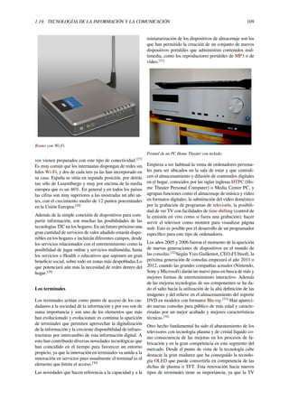 1.19. TECNOLOGÍAS DE LA INFORMACIÓN Y LA COMUNICACIÓN 109
Router con Wi-Fi.
vos vienen preparados con este tipo de conectividad.[27]
Es muy común que los internautas dispongan de redes sin
hilos Wi-Fi, y dos de cada tres ya las han incorporado en
su casa. España se sitúa en segunda posición, por detrás
tan sólo de Luxemburgo y muy por encima de la media
europea que es un 46%. En general y en todos los países
las cifras son muy superiores a las mostradas un año an-
tes, con el crecimiento medio de 12 puntos porcentuales
en la Unión Europea.[28]
Además de la simple conexión de dispositivos para com-
partir información, son muchas las posibilidades de las
tecnologías TIC en los hogares. En un futuro próximo una
gran cantidad de servicios de valor añadido estarán dispo-
nibles en los hogares e incluirán diferentes campos, desde
los servicios relacionados con el entretenimiento como la
posibilidad de jugar online y servicios multimédia, hasta
los servicios e-Health o educativos que suponen un gran
beneﬁcio social, sobre todo en zonas más despobladas.Lo
que potenciará aún más la necesidad de redes dentro del
hogar.[29]
Los terminales
Los terminales actúan como punto de acceso de los ciu-
dadanos a la sociedad de la información y por eso son de
suma importancia y son uno de los elementos que más
han evolucionado y evolucionan: es continua la aparición
de terminales que permiten aprovechar la digitalización
de la información y la creciente disponibilidad de infraes-
tructuras por intercambio de esta información digital. A
esto han contribuido diversas novedades tecnológicas que
han coincidido en el tiempo para favorecer un entorno
propicio, ya que la innovación en terminales va unida a la
innovación en servicios pues usualmente el terminal es el
elemento que limita el acceso.[30]
Las novedades que hacen referencia a la capacidad y a la
miniaturización de los dispositivos de almacenaje son los
que han permitido la creación de un conjunto de nuevos
dispositivos portátiles que administren contenidos mul-
timedia, como los reproductores portátiles de MP3 o de
vídeo.[31]
Frontal de un PC Home Theater con teclado.
Empieza a ser habitual la venta de ordenadores persona-
les para ser ubicados en la sala de estar y que centrali-
cen el almacenamiento y difusión de contenidos digitales
en el hogar, conocidos por las siglas inglesas HTPC (Ho-
me Theater Personal Computer) o Media Center PC, y
agrupan funciones como el almacenaje de música y vídeo
en formatos digitales; la substitución del vídeo doméstico
por la grabación de programas de televisión, la posibili-
dad de ver TV con facilidades de time shifting (control de
la emisión en vivo como si fuera una grabación); hacer
servir el televisor como monitor para visualizar página
web. Esto es posible por el desarrollo de un programador
especíﬁco para este tipo de ordenadores.
Los años 2005 y 2006 fueron el momento de la aparición
de nuevas generaciones de dispositivos en el mundo de
las consolas.[32]
Según Yves Guillemot, CEO d'Ubisoft, la
próxima generación de consolas empezará el año 2011 o
2012, cuando las grandes compañías actuales (Nintendo,
Sony y Microsoft) darán un nuevo paso en busca de más y
mejores formas de entretenimiento interactivo. Además
de las mejoras tecnologías de sus componentes se ha da-
do el salto hacia la utilización de la alta deﬁnición de las
imágenes y del relieve en el almacenamiento del soporte
DVD en modelos con formatos Blu-ray.[33]
Han apareci-
do nuevas consolas para público de más edad y caracte-
rizadas por un mejor acabado y mejores características
técnicas.[34]
Otro hecho fundamental ha sido el abaratamiento de los
televisores con tecnología plasma y de cristal líquido co-
mo consecuencia de las mejoras en los procesos de fa-
bricación y en la gran competencia en este segmento del
mercado. Desde el punto de vista de la tecnología cabe
destacar la gran madurez que ha conseguido la tecnolo-
gía OLED que puede convertirla en competencia de las
dichas de plasma o TFT. Esta renovación hacia nuevos
tipos de terminales tiene su importancia, ya que la TV
 