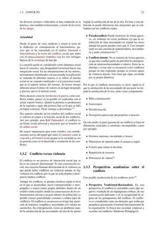 1.3. CONFLICTO 11
los diversos sectores o individuos se han conducido en la
práctica, sino también teóricamente, a través de la teoría
de los juegos.
Actualidad
Desde el punto de vista moderno o actual el tema de
la dialéctica en contraposición al funcionalismo, pa-
rece que se ha concretado en el análisis funcional o
funcionalismo y la teoría del conﬂicto social, que junto
con el interaccionismo simbólico son los tres enfoques
básicos de la sociología de hoy día.
La cuestión queda en considerarlo como dinámica social
hacia el consenso, una desigualdad estructural hacia una
integración social. En las interpretaciones de los autores,
normalmente identiﬁcados con una escuela, la explicación
se entiende de diferente manera si se reﬁere al sistema
social en su conjunto totalizador o a la estructura social,
que es el soporte teórico del sistema. Al mismo tiempo
debemos situar el elenco de valores en un lugar designado
y preciso, que es el sistema social.
Otros alcances como la revolución y la guerra, como con-
ﬂictos totales, parece no es posible ser explicados con el
actual soporte teórico. Quizás la primera es predecesora
de la segunda y sigan una primera fase en la que se falla
en lograr consenso. Tiene ventajas y desventajas.[1]
Dos aspecto centrales de los estudios del conﬂicto social
se reﬁeren al origen y la función social de los conﬂictos.
Así, por ejemplo, para Ralf Dahrendorf, el conﬂicto es
un hecho social universal y necesario que se resuelve en
el cambio social.
De mayor importancia para estos estudios son conside-
raciones acerca del papel que tanto el consenso como la
coacción y el Control social juegan en la sociedad ya sea
en general como en el desarrollo y resolución de los con-
ﬂictos.
1.3.2 Conﬂicto versus violencia
El conﬂicto es un proceso de interacción social que se
da en un contexto determinado. Es una construcción so-
cial, una creación humana diferenciada de la violencia ya
que puede haber conﬂictos sin violencia aunque no hay
violencia sin conﬂicto, por lo que no toda disputa o diver-
gencia implica conﬂicto.
Aunque los conﬂictos se pueden clasiﬁcar según el nivel
en el que se desarrollan: micro (interpersonales e inter-
grupales) o macro (entre grupos deﬁnidos dentro de un
estado o entre estados, donde las consecuencias de los en-
frentamientos afectan a un gran número de población); es
posible extraer generalidades comunes a ambos tipos de
conﬂictos. El conﬂicto es un proceso en el que hay oposi-
ción de intereses (tangibles), necesidades y/o valores no
satisfechos. En contraposición, existe un problema cuan-
do la satisfacción de las necesidades de una de las partes
impide la satisfacción de las de la otra. En base a esta de-
ﬁnición se puede diferenciar dos situaciones que se con-
funden con los conﬂictos reales:
• Pseudoconﬂicto Puede mostrarse de forma agresi-
va, sin embargo no existe problema (ya que la sa-
tisfacción de unas necesidades no impide las otras)
aunque las partes pueden creer que sí. Casi siempre
suele ser una cuestión de malentendidos, desconﬁan-
za y mala comunicación.[2]
• Conﬂicto latente. No se muestra de forma agresiva
ya que una o ambas partes no perciben la contraposi-
ción de intereses/necesidades o valores. Estos no se
abordan o ni tan solo se reconocen como conﬂictos
porque no han explotado, porque no existen signos
de violencia directa. Esto hará que sigan creciendo
por su propia dinámica.
Por lo que el conﬂicto innecesario, es decir, aquel en el
que la satisfacción de las necesidades de una parte no im-
pide la satisfacción de la otra, tiene como componentes:
• Mala comunicación
• Estereotipos
• Desinformación
• Percepción equivocada del propósito o proceso.
De este modo, la parte genuina de un conﬂicto se basa en
diferencias esenciales y cuestiones incompatibles, como
por ejemplo:
• Distintos intereses, necesidades y deseos
• Diferencias de opinión sobre el camino a seguir
• Criterio para tomar la decisión
• Repartición de recursos
• Diferencias de valores[3]
1.3.3 Perspectivas académicas sobre el
conﬂicto
Una posible clasiﬁcación de los conﬂictos sería:[4]
• Perspectiva Tradicional-Racionalista. En esta
perspectiva el conﬂicto es entendido como algo ne-
gativo, resultado de un organigrama confuso, de una
comunicación deﬁciente o de la incapacidad de al-
guno de los protagonistas del conﬂicto. El conﬂic-
to es considerado como un elemento que acaba por
perjudicar gravemente el normal funcionamiento de
la organización. Se busca una sociedad, empresas y
escuelas sin conﬂictos (Idealismo Pedagógico).
 