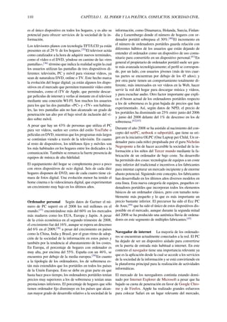 110 CAPÍTULO 1. EL PODER Y LA POLÍTICA. CONFLICTOS. SOCIEDAD CIVIL.
es el único dispositivo en todos los hogares, y es alto su
potencial para ofrecer servicios de la sociedad de la in-
formación.
Los televisores planos con tecnología TFT/LCD ya están
presentes en el 29 % de los hogares.[35]
El televisor actúa
como catalizador a la hora de adquirir nuevos terminales,
como el vídeo o el DVD, yéndose en camino de las «tres
pantallas»,[36]
término que indica la realidad según la cual
los usuarios utilizan las pantallas de tres dispositivos di-
ferentes: televisión, PC y móvil para visionar vídeos, ya
sean de naturaleza DVD, online o TV. Este hecho marca
la evolución del hogar digital; ya están algunos los dispo-
sitivos en el mercado que permiten transmitir vídeo entre
terminales, como el iTV de Apple, que permite descar-
gar películas de internet y verlas al instante en el televisor
mediante una conexión WI-FI. Son muchos los usuarios
para los que las dos pantallas «PC» y «TV» son habitua-
les, las tres pantallas aún no han alcanzado un grado de
penetración tan alto por el bajo nivel de inclusión del ví-
deo sobre móvil.
A pesar que hay un 43% de personas que utiliza el PC
para ver vídeos, suelen ser cortos del estilo YouTube o
películas en DVD, mientras que los programas más largos
se continúan viendo a través de la televisión. En cuanto
al resto de dispositivos, los teléfonos ﬁjos y móviles son
los más habituales en los hogares entre los dedicados a la
comunicación. También se remarca la fuerte presencia de
equipos de música de alta ﬁdelidad.
El equipamiento del hogar se complementa poco a poco
con otros dispositivos de ocio digital. Seis de cada diez
hogares disponen de DVD, uno de cada cuatro tiene cá-
mara de fotos digital. Una evolución menor ha tenido el
home cinema o la videocámara digital, que experimentan
un crecimiento muy bajo en los últimos años.
Ordenador personal Según datos de Gartner el nú-
mero de PC superó en el 2008 los mil millones en el
mundo.[37]
encontrándose más del 60% en los mercados
más maduros como los EUA, Europa y Japón. A pesar
de la crisis económica en el segundo trimestre de 2008,
el crecimiento fue del 16%, aunque se espera un descenso
del 6% en el 2009,[38]
a pesar del crecimiento en países
como la China, India y Brasil, por el gran ritmo de adop-
ción de la sociedad de la información en estos países y
también por la tendencia al abaratamiento de los costes.
En Europa, el porcentaje de hogares con ordenador es
muy alta, por encima del 55%. España con un 46%, se
encuentra por debajo de la media europea.[39]
En cuanto
a la tipología de los ordenadores, los de sobremesa es-
tán más extendidos que los portátiles en todos los países
de la Unión Europea. Esto se debe en gran parte en que
hasta hace poco tiempo, los ordenadores portátiles tenían
precios muy superiores a los de sobremesa y tenían unas
prestaciones inferiores. El porcentaje de hogares que sólo
tienen ordenador ﬁjo disminuye en los países que alcan-
zan mayor grado de desarrollo relativo a la sociedad de la
información, como Dinamarca, Holanda, Suecia, Finlan-
dia y Luxemburgo donde el número de hogares con or-
denador portátil sobrepasa el 30%.[40]
El incremento en
el número de ordenadores portátiles guarda relación con
diferentes hábitos de los usuarios que están dejando de
entender el ordenador como un dispositivo de uso comu-
nitario para convertirlo en un dispositivo personal.[41]
En
general el propietario de ordenador portátil suele ser gen-
te más avanzada tecnológicamente; el perﬁl se correspon-
de, por un lado, con usuarios jóvenes (más de tres cuar-
tas partes se encuentran por debajo de los 45 años); y
por otra parte tienen un comportamiento totalmente di-
ferente, más interesados en ver vídeos en la Web, hacer
servir la red del hogar para descargar música y vídeos,
y para escuchar audio. Otro factor importante que expli-
ca el boom actual de los ordenadores portátiles respecto
a los de sobremesa es la gran bajada de precios que han
experimentado. Así, según datos de NPD, el precio de
los portátiles ha disminuido un 25% entre junio del 2006
y junio del 2008 delante del 1% de descenso en los de
sobremesa.[42][43]
Durante el año 2008 se ha asistido al nacimiento del con-
cepto del netPC, netbook o subportátil, que tiene su ori-
gen en la iniciativa OLPC (One Laptop per Child, Un or-
denador para cada niño) propulsada por el guru Nicholas
Negroponte a ﬁn de hacer accesible la sociedad de la in-
formación a los niños del Tercer mundo mediante la fa-
bricación de un ordenador de bajo coste. Su desarrollo
ha permitido dos cosas: tecnologías de equipos a un coste
muy inferior del tradicional e incentivos a los fabricantes
para intentar capturar un mercado incipiente y de enorme
abasto potencial. Siguiendo este concepto, los fabricantes
han desarrollado en los últimos años diversos modelos en
esta línea. Esta nueva categoría de equipos, pequeños or-
denadores portátiles que incorporan todos los elementos
básicos de un ordenador clásico, pero con tamaño nota-
blemente más pequeño y lo que es más importante un
precio bastante inferior. El precursor ha sido el Ecc PC
de Asus,[44]
que ha sido el único de estos dispositivos dis-
ponible en el mercado, aunque durante la segunda mitad
del 2008 se ha producido una auténtica lluvia de ordena-
dores en este segmento de múltiples fabricantes.[45]
Navegador de internet La mayoría de los ordenado-
res se encuentran actualmente conectados a la red. El PC
ha dejado de ser un dispositivo aislado para convertirse
en la puerta de entrada más habitual a internet. En este
contexto el navegador tiene una importancia relevante ya
que es la aplicación desde la cual se accede a los servicios
de la sociedad de la información y se está convirtiendo en
la plataforma principal para la realización de actividades
informáticas.
El mercado de los navegadores continúa estando domi-
nado por Internet Explorer de Microsoft a pesar que ha
bajado su cuota de penetración en favor de Google Chro-
me y de Firefox. Apple ha realizado grandes esfuerzos
para colocar Safari en un lugar relevante del mercado,
 