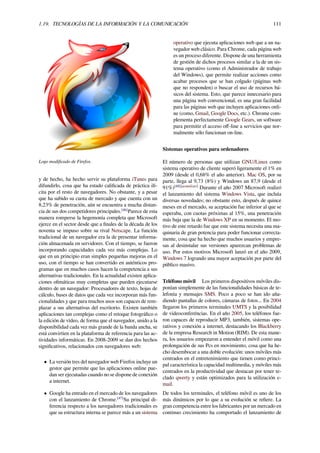 1.19. TECNOLOGÍAS DE LA INFORMACIÓN Y LA COMUNICACIÓN 111
Logo modiﬁcado de Firefox.
y de hecho, ha hecho servir su plataforma iTunes para
difundirlo, cosa que ha estado caliﬁcada de práctica ilí-
cita por el resto de navegadores. No obstante, y a pesar
que ha subido su cuota de mercado y que cuenta con un
8,23% de penetración, aún se encuentra a mucha distan-
cia de sus dos competidores principales.[46]
Parece de esta
manera romperse la hegemonía completa que Microsoft
ejerce en el sector desde que a ﬁnales de la década de los
noventa se impuso sobre su rival Netscape. La función
tradicional de un navegador era la de presentar informa-
ción almacenada en servidores. Con el tiempo, se fueron
incorporando capacidades cada vez más complejas. Lo
que en un principio eran simples pequeñas mejoras en el
uso, con el tiempo se han convertido en auténticos pro-
gramas que en muchos casos hacen la competencia a sus
alternativas tradicionales. En la actualidad existen aplica-
ciones oﬁmáticas muy completas que pueden ejecutarse
dentro de un navegador: Procesadores de texto, hojas de
cálculo, bases de datos que cada vez incorporan más fun-
cionalidades y que para muchos usos son capaces de rem-
plazar a sus alternativas del escritorio. Existen también
aplicaciones tan complejas como el retoque fotográﬁco o
la edición de vídeo, de forma que el navegador, unido a la
disponibilidad cada vez más grande de la banda ancha, se
está convirtien en la plataforma de referencia para las ac-
tividades informáticas. En 2008-2009 se dan dos hechos
signiﬁcativos, relacionados con navegadores web:
• La versión tres del navegador web Firefox incluye un
gestor que permite que las aplicaciones online pue-
dan ser ejecutadas cuando no se dispone de conexión
a internet.
• Google ha entrado en el mercado de los navegadores
con el lanzamiento de Chrome.[47]
Su principal di-
ferencia respecto a los navegadores tradicionales es
que su estructura interna se parece más a un sistema
operativo que ejecuta aplicaciones web que a un na-
vegador web clásico. Para Chrome, cada página web
es un proceso diferente. Dispone de una herramienta
de gestión de dichos procesos similar a la de un sis-
tema operativo (como el Administrador de trabajo
del Windows), que permite realizar acciones como
acabar procesos que se han colgado (páginas web
que no responden) o buscar el uso de recursos bá-
sicos del sistema. Esto, que parece innecesario para
una página web convencional, es una gran facilidad
para las páginas web que incluyen aplicaciones onli-
ne (como, Gmail, Google Docs, etc.). Chrome com-
plementa perfectamente Google Gears, un software
para permitir el acceso oﬀ-line a servicios que nor-
malmente sólo funcionan on-line.
Sistemas operativos para ordenadores
El número de personas que utilizan GNU/Linux como
sistema operativo de cliente superó ligeramente el 1% en
2009 (desde el 0,68% el año anterior). Mac OS, por su
parte, llega al 9,73 (8%) y Windows un 87,9 (desde el
91%)[48][actualizar]
Durante el año 2007 Microsoft realizó
el lanzamiento del sistema Windows Vista, que incluía
diversas novedades; no obstante esto, después de quince
meses en el mercado, su aceptación fue inferior al que se
esperaba, con cuotas próximas al 15%, una penetración
más baja que la de Windows XP en su momento. El mo-
tivo de este retardo fue que este sistema necesita una ma-
quinaria de gran potencia para poder funcionar correcta-
mente, cosa que ha hecho que muchos usuarios y empre-
sas al desinstalar sus versiones aparezcan problemas de
uso. Por estos motivos Microsoft lanzó en el año 2009,
Windows 7 logrando una mayor aceptación por parte del
público masivo.
Teléfono móvil Los primeros dispositivos móviles dis-
ponían simplemente de las funcionalidades básicas de te-
lefonía y mensajes SMS. Poco a poco se han ido aña-
diendo pantallas de colores, cámaras de fotos... En 2004
llegaron los primeros terminales UMTS y la posibilidad
de videoconferéncias. En el año 2005, los teléfonos fue-
ron capaces de reproducir MP3, también, sistemas ope-
rativos y conexión a internet, destacando los Blackberry
de la empresa Research in Motion (RIM). De esta mane-
ra, los usuarios empezaron a entender el móvil como una
prolongación de sus Pcs en movimiento, cosa que ha he-
cho desembocar a una doble evolución: unos móviles más
centrados en el entretenimiento que tienen como princi-
pal característica la capacidad multimedia, y móviles más
centrados en la productividad que destacan por tener te-
clado qwerty y están optimizados para la utilización e-
mail.
De todos los terminales, el teléfono móvil es uno de los
más dinámicos por lo que a su evolución se reﬁere. La
gran competencia entre los fabricantes por un mercado en
continuo crecimiento ha comportado el lanzamiento de
 