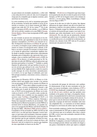 112 CAPÍTULO 1. EL PODER Y LA POLÍTICA. CONFLICTOS. SOCIEDAD CIVIL.
un gran número de novedades anualmente, y sobre todo
a una reducción de los ciclos de vida con el consiguiente
riesgo para las compañías que en algunas ocasiones, justo
amortizan sus inversiones.
La crisis económica en la cual se encuentran gran parte
de las economías, ha hecho que también el sector de los
móviles se resienta y en el cuarto trimestre del 2008 se
registró una caída del 12% de las ventas.[49]
En el año
2007 se incorpora el GPS a los móviles, y en el 2008 un
40% de los móviles vendidos en la zona EMEA (Europa,
Oriente Medio y África) tiene incorporado el GPS, según
Canalys.[50][51]
Se está viviendo un proceso de convergencia en los dis-
positivos móviles, que supondrían la suma de un sistema
operativo (smartphone) y de PDAs con conexión sin ca-
bles. El dispositivo más famoso es el iPhone 4S, que mar-
ca un antes y un después ya que cambia la experiencia del
usuario en cuanto a la navegación móvil. Además, el iP-
hone es un nuevo concepto de terminal, el sistema inclu-
ye la tienda de aplicaciones centralizada AppStore des-
de donde se pueden comprar aplicaciones especialmente
diseñadas para el dispositivo que aprovecha toda su tec-
nología, como su interfaz táctil Multi-touch, el GPS, los
gráﬁcos 3D en directo y el audio posicional en 3D. Se-
gún datos de julio del 2008 hay miles de aplicaciones que
permiten personalizar el terminal.[52]
También se puede
disponer de aplicaciones web que faciliten el acceso y el
uso de servicios que utilizan la red, como Facebook. El
servicio Mobile M de Apple permite a todos los usuarios
recibir mensajes de correo electrónico automáticamen-
te al móvil a la vez que llegan al ordenador, pero tam-
bién permite actualizar y sincronizar correos, contactos y
agendas.[53]
Según datos de M:metrics (EUA), el iPhone es el dis-
positivo móvil más popular para acceder a las noticias
con un porcentaje del 85% de los usuarios de iPhone en
enero de 2008.[54]
Estos datos reﬂejan un grado de acep-
tación de estos servicios completamente inusual y que
se completa por el grado de utilización de otros servi-
cios, el 30,9% de los propietarios de iPhone ven la tele-
visión en el móvil, el 49,7% accedió a redes sociales du-
rante el último mes y también son muy populares otros
servicios como YouTube y GoogleMap (el 30,4% y el
36% respectivamente).[55]
<Otras empresas (Samsung y
Nokia) han mejorado la interfaz de sus terminales. Tam-
bién Research in Motion ha lanzado la versión 9000 de su
terminal móvil, la famosa Blackberry, con grandes me-
joras en la navegación del iPhone.<ref>Javier Penalva (6
de mayo de 2008). «Blackberry 9000, primeros análisis».
Consultado el 29 de noviembre de 2009.</ref>El uso del
móvil crece y no sólo para hacer llamadas o enviar men-
sajes y es que todos estos terminales y funciones ayudan a
extender la sociedad de la información, a pesar que tienen
más funciones que las que realmente reclamen los usua-
rios. Por ejemplo, en el caso de la cámara de fotos y del
bluetooth, más de la mitad de los usuarios que disponen
de estas capacidades no hacen uso de ellas.[56]
Televisor El televisor es el dispositivo que tiene el gra-
do de penetración más alto en todos los países de la Unión
Europea, un 96% de los hogares tienen como mínimo un
televisor, y en tres países: Malta, Luxemburgo y Chipre
esta tasa llega al 100%.[57]
A pesar de la alta tasa en todos los países, hay algunas
diferencias de origen cultural, más alta en los países me-
diterráneos e inferior a los países nórdicos: curiosamente
Suecia y Finlandia ocupan las últimas posiciones, justo
al contrario de la posición que ocupan a casi todos lo sin-
dicadores que están relacionados con la sociedad de la
información. Por esta alta tasa de penetración, durante
mucho tiempo se consideró que podría ser el dispositi-
vo estrella del acceso a la sociedad de la información, no
obstante esto, durante el año 2007 sólo un 2% accedió a
internet por esta puerta de entrada.
La renovación del parque de televisores está cambian-
do drásticamente el tipo de estos terminales en los ho-
gares. Las nuevas tecnologías, como el plasma, el TFT o
el OLED han desplazado completamente a los televiso-
res de tubo de rayos catódicos, que han quedado como
residuales en las gamas más bajas y de pequeñas dimen-
siones, esta popularidad de los televisores avanzados tiene
como consecuencia una bajada continua de los precios. A
pesar que la venta de televisores tradicionales casi ha des-
aparecido, el parque de televisores instalados suele tener
una antigüedad alta, y se encuentra en un buen número
de hogares la convivencia de ambos tipos de modelos.
Estos terminales empiezan a incluir otras funcionalidades
como el sintonizador de TDT que ya supera con amplitud
a los televisores que no lo incluyen, disco duro o puerto
de USB, o en los casos más avanzados conexión sin hilo,
Bluetooth y Wi-ﬁ.
El año 2008, Samsung y Sony presentaron televisores
OLED de 31 pulgadas y con unos 8 milímetros de grosor.
Esta tecnología permite obtener una nitidez de imagen y
una gama e intensidad de colores que supera a cualquier
 