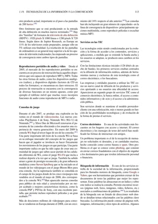 1.19. TECNOLOGÍAS DE LA INFORMACIÓN Y LA COMUNICACIÓN 113
otro producto actual, importante es el paso a las pantallas
de 200 hertzs.[58]
Otro fenómeno que se está produciendo es la entrada
de alta deﬁnición en muchos nuevos terminales.[59]
Hay
dos “familias” de formatos de televisión de alta deﬁnición
(HDTV) : 1920 píxels X 1080 líneas o 1280 píxels X 720
líneas. Según datos de Jupiter Research, en Europa un
11% de los televisores están preparados, aunque sólo un
5% utilizan esta ﬁnalidad. La resolución de las pantallas
de ordenadores es un general muy superior a la de los apa-
ratos de televisión tradicionales; ha empezado un proceso
de convergencia entre ambos tipos de pantallas.
Reproductores portátiles de audio y vídeo Desde el
2005, el mercado de los reproductores portátiles se en-
cuentra en un proceso de renovación hacia aquellos dispo-
sitivos que son capaces de reproducir MP3 y MP4. Todas
las otras formas de audio, como los dispositivos analógi-
cos (radios), y dispositivos digitales (lectores de CD en
todos los formatos), se encuentran en claro retroceso. El
proceso de renovación se encuentra con la convergencia
de diversas funciones en un mismo aparato, como por
ejemplo el teléfono móvil que muchas veces incorpora
funciones de audio como reproductor de MP3 o radio.
Consolas de juego
Durante el año 2007, se produjo una explosión en las
ventas en el mundo de videoconsolas. Las nuevas con-
solas PlayStation 4 de Sony, Nintendo Wii (Wii U) de
Nintendo,[60]
y Xbox One de Microsoft renovaron el pa-
norama de las consolas ofreciendo a los usuarios una ex-
periencia de «nueva generación». En enero del 2009 la
consola Wii llegó al tercer lugar de uso de las consolas.[61]
Una parte importante del éxito de la consola Wii se basa
en su enfoque innovador del concepto de los juegos que
hacen que el jugador se involucre en hacer físicamente
los movimientos de los juegos en que participa. Una parte
importante radica en que ha sido capaz de crear una co-
munidad de juegos que saben sacar partido de las calida-
des diferentes de Wii, como el juego Wii Fit que incita a
realizar deporte a la vez que se juega. También ha sabido
atraer a gente de prestigio reconocido y de gran inﬂuencia
mediática como Steven Spielberg que se ha iniciado en el
mundo de los videojuegos con el juego Bloom Blox para
esta consola. Así la supremacía también se consolida en
el campo de los juegos donde de los cinco vieojuegos más
vendidos en el mundo al mayo de 2008, dos correspon-
den a la consola Wii.[62]
Han aparecido nuevas consolas
para público de más edad y caracterizadas por un me-
jor acabado y mejores características técnicas, como la
consola PSP y PSVita de Sony, con una excelente pan-
talla, que permite incluso reproducir películas y un gran
acabado.[34]
Más de doscientos millones de videojuegos para conso-
las se vendieron en Europa durante el 2008, con un creci-
miento del 18% respecto al año anterior.[63]
Las consolas
han ido incluyendo un gran número de capacidades -en la
línea de convergencia de dispositivos- principalmente op-
ciones multimédia, como reproducir películas o escuchar
música MP3.
Servicios en las TIC
Las tecnologías están siendo condicionadas por la evolu-
ción y la forma de acceder a los contenidos, servicios y
aplicaciones, a medida que se extiende la banda ancha y
los usuarios se adaptan, se producen unos cambios en los
servicios.
Con las limitaciones técnicas iniciales (128 kbit/s de an-
cho de banda), los primeros servicios estaban centrados
en la difusión de información estática, además de herra-
mientas nuevas y exclusivas de esta tecnología como el
correo electrónico, o los buscadores.
Las empresas y entidades pasaron a utilizar las TIC co-
mo un nuevo canal de difusión de los productos y servi-
cios aportando a sus usuarios una ubicuidad de acceso.
Aparecieron un segundo grupo de servicios TIC como el
comercio electrónico, la banca online, el acceso a conte-
nidos informativos y de ocio y el acceso a la administra-
ción pública.
Son servicios donde se mantiene el modelo proveedor-
cliente con una soﬁsticación, más o menos grande en fun-
ción de las posibilidades tecnológicas y de evolución de
la forma de prestar el servicio.
Correo electrónico Es una de las actividades más fre-
cuentes en los hogares con acceso a internet. El correo
electrónico y los mensajes de texto del móvil han modi-
ﬁcado las formas de interactuar con amigos.
Un problema importante es el de la recepción de mensa-
jes no solicitados ni deseados, y en cantidades masivas,
hecho conocido como correo basura o spam. Otro pro-
blema es el que se conoce como phishing, que consiste
en enviar correos fraudulentos con el objetivo de engañar
a los destinatarios para que revelen información personal
o ﬁnanciera.
Búsqueda de información Es uno de los servicios es-
trella de la sociedad de la información, proporcionado
para los llamados motores de búsqueda, como Google o
Yahoo, que son herramientas que permiten extraer de los
documentos de texto las palabras que mejor los repre-
sentan. Estas palabras las almacenan en un índice y sobre
este índice se realiza la consulta. Permite encontrar recur-
sos (páginas web, foros, imágenes, vídeo, ﬁcheros, etc.)
asociados a combinaciones de palabras.[64]
Los resultados
de la búsqueda son un listado de direcciones web don-
de se detallan temas relacionados con las palabras clave
buscadas. La información puede constar de páginas web,
imágenes, información y otros tipos de archivos. Algunos
 