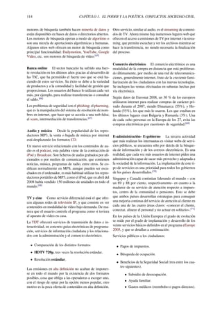 114 CAPÍTULO 1. EL PODER Y LA POLÍTICA. CONFLICTOS. SOCIEDAD CIVIL.
motores de búsqueda también hacen minería de datos y
están disponibles en bases de datos o directorios abiertos.
Los motores de búsqueda operan a modo de algoritmo o
son una mezcla de aportaciones algorítmicas y humanas.
Algunos sitios web ofrecen un motor de búsqueda como
principal funcionalidad: Dailymotion, YouTube, Google
Video, etc. son motores de búsqueda de vídeo.[65]
Banca online El sector bancario ha sufrido una fuer-
te revolución en los últimos años gracias al desarrollo de
las TIC, que ha permitido el fuerte uso que se está ha-
ciendo de estos servicios. Su éxito se debe a la variedad
de productos y a la comodidad y facilidad de gestión que
proporcionan. Los usuarios del banco lo utilizan cada vez
más, por ejemplo, para realizar transferencias o consultar
el saldo.[66]
Los problemas de seguridad son el phishing; el pharming,
que es la manipulación del sistema de resolución de nom-
bres en internet, que hace que se acceda a una web falsa;
el scam, intermediación de transferencias.[67]
Audio y música Desde la popularidad de los repro-
ductores MP3, la venta o bajada de música por internet
está desplazando los formatos CD.
Un nuevo servicio relacionado con los contenidos de au-
dio es el podcast, esta palabra viene de la contracción de
iPod y Broadcast. Son ﬁcheros de audio grabados por aﬁ-
cionados o por medios de comunicación, que contienen
noticias, música, programas de radio, entre otros. Se co-
diﬁcan normalmente en MPS, aunque pueden ser escu-
chados en el ordenador, es más habitual utilizar los repro-
ductores portátiles de MP3, como el iPod, que en abril del
2008 había vendido 150 millones de unidades en todo el
mundo.[68]
TV y cine Como servicio diferencial está el que ofre-
cen algunas redes de televisión IP, y que consiste en ver
contenidos en modalidad de vídeo bajo demanda. De ma-
nera que el usuario controla el programa como si tuviera
el aparato de vídeo en casa.
La TDT ofrecerá servicios de transmisión de datos e in-
teractividad, en concreto guías electrónicas de programa-
ción, servicios de información ciudadana y los relaciona-
dos con la administración y el comercio electrónico.
• Comparación de los distintos formatos
• HDTV 720p, tres veces la resolución estándar.
• Resolución estándar.
Las emisiones en alta deﬁnición no acaban de imponer-
se en todo el mundo por la existencia de dos formatos
posibles, cosa que obliga a las operadoras a escoger uno,
con el riesgo de optar por la opción menos popular, otro
motivo es la poca oferta de contenidos en alta deﬁnición.
Otro servicio, similar al audio, es el streaming de conteni-
dos de TV. Ahora mismo hay numerosos lugares web que
ofrecen el acceso a emisiones de TV por internet vía strea-
ming, que permite escuchar y ver los archivos mientras se
hace la transferencia, no siendo necesaria la ﬁnalización
del proceso.
Comercio electrónico El comercio electrónico es una
modalidad de la compra en distancia que está proliferan-
do últimamente, por medio de una red de telecomunica-
ciones, generalmente internet, fruto de la creciente fami-
liarización de los ciudadanos con las nuevas tecnologías.
Se incluyen las ventas efectuadas en subastas hechas por
vía electrónica.
Según datos de Eurostat 2008, un 30 % de los europeos
utilizaron internet para realizar compras de carácter pri-
vado durante el 2007, siendo Dinamarca (55%), y Ho-
landa (55%), los que más lo usaron. Los que estaban en
los últimos lugares eran Bulgaria y Rumanía (3%). Una
de cada ocho personas en la Europa de los 27, evita las
compras electrónicas por cuestiones de seguridad.[69]
E-administración- E-gobierno La tercera actividad
que más realizan los internautas es visitar webs de servi-
cios públicos, se encuentra sólo por detrás de la búsque-
da de información y de los correos electrónicos. Es una
realidad, que cada vez más usuarios de internet piden una
administración capaz de sacar más provecho y adaptada a
la sociedad de la información. La implantación de este ti-
po de servicios es una prioridad para todos los gobiernos
de los países desarrollados.[70]
Singapur y Canadá continúan liderando el mundo – con
un 89 y 88 por ciento, respectivamente- en cuanto a la
madurez de su servicio de atención respecto a impues-
tos, centro de la comunidad o pensiones. Esto se debe
que ambos países desarrollan estrategias para conseguir
una mejoría continua del servicio de atención al cliente en
cada una de las cuatro áreas claves: «conocer el cliente,
conectar, alinear el personal y no actuar en solitario».[71]
En los países de la Unión Europea el grado de evolución
se mide por el grado de implantación y desarrollo de los
veinte servicios básicos deﬁnidos en el programa eEurope
2005, y que se detallan a continuación:
Servicios públicos a los ciudadanos:
• Pagos de impuestos.
• Búsqueda de ocupación.
• Beneﬁcios de la Seguridad Social (tres entre los cua-
tro siguientes).
• Subsidio de desocupación.
• Ayuda familiar.
• Gastos médicos (reembolso o pagos directos).
 