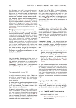 116 CAPÍTULO 1. EL PODER Y LA POLÍTICA. CONFLICTOS. SOCIEDAD CIVIL.
los videojuegos. Sobre todo la consola, utilizada princi-
palmente con juegos fuera de línea, Hay una tendencia a
utilizar cada vez menos el ordenador personal como pla-
taforma de juegos, a pesar de la crisis económica, hay un
aumento en el volumen de ventas de juegos y consolas.
Los juegos más vendidos en todo el mundo durante el
2009 son World of Warcraft y Second Life. El futuro de
los juegos sigue la tendencia de convergencia del resto de
aplicaciones. Por ejemplo, en los Estados Unidos, cuando
empieza el proceso de creación de una película se diseñan
conjuntamente ﬁlm y videojuego y éste forma parte del
merchandising.
Videojuegos como recursos para la enseñanza
El ámbito educativo no escapa a la incorporación del vi-
deojuego como recurso para la enseñanza. Jugar para fa-
vorecer la construcción de signiﬁcados. Los videojuegos
crean mundos virtuales donde la fantasía se hace presen-
te con fuertes similitudes con la realidad, incorporando
temas políticos, sociales y culturales. Es por ello, que los
niños lo cargan de sentido ya que brindan un contexto
a través de sus relatos y generan un espacio de coopera-
ción. “Al diseñar secuencias lúdicas como formas de ense-
ñar contenidos escolares, el maestro ofrece una tarea que
tiene sentido real para el niño, que esta contextualizada y
que presenta muchas oportunidades para interactuar con
otros sujetos co-construyendo el conocimientos con ellos”
(Sarle y Rosas, 2005)[73]
Servicios móviles La telefonía móvil es uno de los
apartados que aporta más actividad a los servicios de las
TIC. Además de las llamadas de voz, los mensajes cortos
(SMS) es uno de los sistemas de comunicación más ba-
ratos, eﬁcaces y rápidos que existen. Los mensajes mul-
timedia (MMS) van ganando peso, poco a poco.
Nueva generación de servicios TIC
La mayor disponibilidad de banda ancha (10 Mbit/s) ha
permitido una mayor soﬁsticación de la oferta descrita,
se puede acceder a la TV digital, vídeo bajo demanda,
juegos online, etc.
El cambio principal que las posibilidades tecnológicas
han propiciado ha sido la aparición de fórmulas de coope-
ración entre usuarios de la red, donde se rompe el para-
digma clásico de proveedor-cliente.
La aparición de comunidades virtuales o modelos coope-
rativos han proliferado los últimos años con la conﬁgura-
ción de un conjunto de productos y formas de trabajo en
la red, que se han recogido bajo el concepto de Web 2.0.
Son servicios donde un proveedor proporciona el sopor-
te técnico, la plataforma sobre la que los usuarios auto-
conﬁguran el servicio. Algunos ejemplos son:
Servicios Peer to Peer (P2P) Es la actividad que ge-
nera más tráﬁco en la red. Se reﬁere a la comunicación
entre iguales para el intercambio de ﬁcheros en la red,
donde el usuario pone a disposición del resto, sus conte-
nidos y asume el papel de servidor. Las principales aplica-
ciones son eMule y Kazaa. La mayor parte de los ﬁcheros
intercambiados en las redes P2P son vídeos y audio, en
diferentes formatos.
Blogs
Un blog, (en español también una bitácora) es un lugar
web donde se recogen textos o artículos de uno o diversos
autores ordenados de más moderno a más antiguo, y es-
crito en un estilo personal e informal. Es como un diario,
aunque muchas veces especializado, dedicado a viajes o
cocina, por ejemplo. El autor puede dejar publicado lo
que crea conveniente.
Comunidades virtuales Han aparecido desde hace
poco años un conjunto de servicios que permiten la crea-
ción de comunidades virtuales, unidas por intereses co-
munes. Se articulan alrededor de dos tipos de mecanis-
mos:
• Los etiquetados colectivos de información, para al-
macenar información de alguna manera (fotogra-
fías, bookmarks...). Un ejemplo sería el ﬂickr.
• Las redes que permiten a los usuarios crear perﬁ-
les, lista de amigos y amigos de sus amigos. Las
más conocidas son MySpace, Facebook, LinkedIn,
Twitter.
Sus bases tecnológicas están basadas en la consolidación
de aplicaciones de uso común en un único lugar. Se utili-
zan tecnologías estándares, como el correo electrónico y
sus protocolos; http para facilitar las operaciones de subir
y bajar información, tanto si son fotos o si es información
sobre el perﬁl. Las características del chat también están
disponibles y permiten a los usuarios conectarse instan-
táneamente en modalidad de uno a uno o en pequeños
grupos.
Impacto y evolución de los servicios
En la tabla se puede ver cuales son los servicios más popu-
lares en Europa. Aunque los datos son del año 2005, mar-
can claramente la tendencia del estilo de vida digital.[74]
1.19.4 Papel de las TIC en la empresa
• Información, bajada de los costes;
• Deslocalización de la producción (centros de
atención a clientes).
 