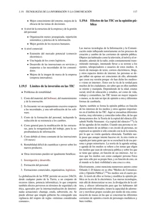 1.19. TECNOLOGÍAS DE LA INFORMACIÓN Y LA COMUNICACIÓN 117
• Mejor conocimiento del entorno, mejora de la
eﬁcacia de las tomas de decisiones.
• A nivel de la estructura de la empresa y de la gestión
del personal:
• Organización menos jerarquizada, repartición
sistemática y práctica de la información.
• Mejor gestión de los recursos humanos.
• A nivel comercial:
• Extensión del mercado potencial (comercio
electrónico).
• Una bajada de los costes logísticos.
• Desarrollo de las innovaciones en servicios y
respuestas a las necesidades de los consumi-
dores
• Mejora de la imagen de marca de la empresa
(empresa innovadora).
1.19.5 Límites de la inversión en las TIC
• Problemas de rentabilidad:
1. Costo del material, del Software, del mantenimiento
y de la renovación.
2. Es frecuente ver un equipamiento excesivo respecto
a las necesidades, y una sub-utilización de los soft-
ware.
3. Costo de la formación del personal, incluyendo la
reducción de su resistencia a los cambios.
4. Costo general para la modiﬁcación de las estructu-
ras, para la reorganización del trabajo, para la su-
perabundancia de información.
5. Costo debido al ritmo constante de las innovaciones
(18 meses)
6. Rentabilidad difícil de cuantiﬁcar o prever sobre los
nuevos productos.
• Otras inversiones pueden ser igualmente benéﬁcas:
1. Investigación y desarrollo.
2. Formación del personal.
3. Formaciones comerciales, organizativas, logísticas.
La globalización de las NTIC permite un acceso 24h/24,
desde cualquier punto de la Tierra, a un conjunto de
recursos (datos, potencia informática), lo que comporta
también efectos perversos en términos de seguridad y de
ética, agravados por la internacionalización de determi-
nadas actuaciones: chantaje, estafa, subversión, etc. Se
puede aﬁrmar que ningún gobierno ha conseguido una
vigilancia del respeto de reglas «mínimas consideradas
comunes».
1.19.6 Efectos de las TIC en la opinión pú-
blica
Las nuevas tecnologías de la Información y la Comuni-
cación están inﬂuyendo notoriamente en los procesos de
creación y cambio de las corrientes de opinión pública.
Objetos tan habituales como la televisión, el móvil y el or-
denador, además de la radio, están constantemente trans-
mitiendo mensajes, intentando llevar a su terreno a los
oyentes, telespectadores o usuarios de estos medios. A
través de mensajes de texto, correos electrónicos, blogs,
y otros espacios dentro de internet, las personas se de-
jan inﬂuir sin apenas ser conscientes de ello, aﬁrmando
que creen esa versión porque «lo han dicho los medios»
o «viene en internet». Estos son la vía de la verdad para
muchos de los ciudadanos, sin saber que en ellos también
se miente y manipula. Dependiendo de la edad, estatus
social, nivel de educación y estudios, así como de vida,
trabajo y costumbres, las TIC tienen un mayor impacto
o menos, se da más un tipo de opinión u otra y diferentes
formas de cambiarla.
Aparte, también se forma la opinión pública en función
de los intereses de los medios y otros agentes importan-
tes en el ámbito de las TIC. Aquí se encuadran diferentes
teorías, muy relevantes y conocidas todas ellas, de las que
destacaremos dos: la Teoría de la espiral del silencio (Eli-
sabeth Noëlle Neumann: «La espiral del silencio»[75]
y la
de las agendas de los medios. Cuando una persona se en-
cuentra dentro de un debate o un círculo de personas, no
expresará su opinión si sólo coincide con la de la minoría,
por lo que su visión quedaría silenciada. También sue-
le pasar que aunque intente hacerse oír, la otra visión es
seguida por tanta gente que no se escuchará la de esa per-
sona o grupo minoritario. La teoría de la agenda setting,
o agenda de los medios se reﬁere a los temas que eligen
los medios que sean de relevancia pública y sobre los que
se tiene que opinar, en función de sus intereses. Así ve-
mos que los medios son como cualquier persona física
que mira sólo por su propio bien, y en función de esto, en
el mundo se le dará visibilidad a una cosa u a otra.
Efectivamente, como menciona numerosos autores como
Orlando J. D'Adamo en su obra “Medios de Comunica-
ción y Opinión Pública”,[76]
los medios son el cuarto po-
der. A través de ellos se forma y modiﬁca la opinión pú-
blica en la era de la electrónica. Las nuevas tecnologías,
más allá de democratizar su uso, la divulgación de la cul-
tura, y ofrecer información para que los habitantes del
planeta estén informados, tienen la capacidad de adorme-
cer y movilizar grupos sociales por medio de esta comu-
nicación de masas en las que se concretan las diferentes
corrientes de opinión a través de personajes mediáticos y
bien visibles.
 