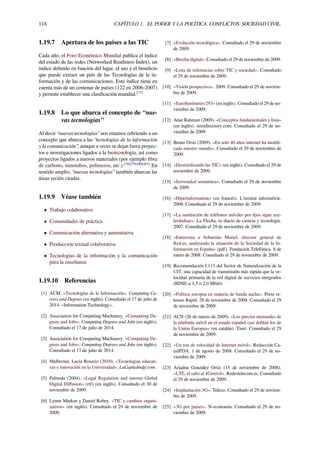118 CAPÍTULO 1. EL PODER Y LA POLÍTICA. CONFLICTOS. SOCIEDAD CIVIL.
1.19.7 Apertura de los países a las TIC
Cada año, el Foro Económico Mundial publica el índice
del estado de las redes (Networked Readiness Index), un
índice deﬁnido en función del lugar, el uso y el beneﬁcio
que puede extraer un país de las Tecnologías de la in-
formación y de las comunicaciones. Este índice tiene en
cuenta más de un centenar de países (122 en 2006-2007)
y permite establecer una clasiﬁcación mundial.[77]
1.19.8 Lo que abarca el concepto de “nue-
vas tecnologías”
Al decir “nuevas tecnologías” nos estamos reﬁriendo a un
concepto que abarca a las “tecnologías de la información
y la comunicación”, aunque a veces se dejan fuera proyec-
tos e investigaciones ligados a la biotecnología, así como
proyectos ligados a nuevos materiales (por ejemplo ﬁbra
de carbono, nanotubos, polímeros, etc.).[78][79][80][81]
En
sentido amplio, “nuevas tecnologías” también abarcan las
áreas recién citadas.
1.19.9 Véase también
• Trabajo colaborativo
• Comunidades de práctica
• Comunicación alternativa y aumentativa
• Producción textual colaborativa
• Tecnologías de la información y la comunicación
para la enseñanza
1.19.10 Referencias
[1] ACM. «Tecnologías de la Información». Computing Ca-
rrers and Degrees (en inglés). Consultado el 17 de julio de
2014. «Information Technology».
[2] Association for Computing Machinery. «Computing De-
grees and Jobs». Computing Degrees and Jobs (en inglés).
Consultado el 17 de julio de 2014.
[3] Association for Computing Machinery. «Computing De-
grees and Jobs». Computing Degrees and Jobs (en inglés).
Consultado el 17 de julio de 2014.
[4] Malbernat, Lucía Rosario (2010). «Tecnologías educati-
vas e innovación en la Universidad». LaCapitalmdp.com.
[5] Paliwala (2004). «Legal Regulation and uneven Global
Digital Diﬀusion» (rtf) (en inglés). Consultado el 30 de
noviembre de 2009.
[6] Lynne Markus y Daniel Robey. «TIC y cambios organi-
zativos» (en inglés). Consultado el 29 de noviembre de
2009.
[7] «Evolución tecnológica». Consultado el 29 de noviembre
de 2009.
[8] «Brecha digital». Consultado el 29 de noviembre de 2009.
[9] «Lista de referencias sobre TIC y sociedad». Consultado
el 29 de noviembre de 2009.
[10] «Visión prospectiva». 2009. Consultado el 29 de noviem-
bre de 2009.
[11] «Eurobarómetro 293» (en inglés). Consultado el 29 de no-
viembre de 2009.
[12] Atiar Rahman (2009). «Conceptos fundamentales y lista»
(en inglés). stretdirectory.com. Consultado el 29 de no-
viembre de 2009.
[13] Bruno Ortiz (2009). «En solo 40 años internet ha modiﬁ-
cado nuestro mundo». Consultado el 29 de noviembre de
2009.
[14] «Desmitiﬁcando las TIC» (en inglés). Consultado el 29 de
noviembre de 2009.
[15] «borrosidad semántica». Consultado el 29 de noviembre
de 2009.
[16] «Hiperinformation» (en francés). L'institut informétrie.
2008. Consultado el 29 de noviembre de 2009.
[17] «La sustitución de teléfonos móviles por ﬁjos sigue ace-
lerándose». La Flecha, tu diario de ciencia y tecnología.
2007. Consultado el 29 de noviembre de 2009.
[18] «Entrevista a Sebastián Muriel, director general de
Red.es, analizando la situación de la Sociedad de la In-
formación en España» (pdf). Fundación Telefónica. 8 de
enero de 2008. Consultado el 29 de noviembre de 2009.
[19] Recomendación I.113 del Sector de Naturalización de la
UIT, una capacidad de transmisión más rápida que la ve-
locidad primaria de la red digital de servicios integrados
(RDSI) a 1,5 o 2,0 Mbit/s
[20] «Política europea en materia de banda ancha». Press re-
leases Rapid. 28 de noviembre de 2008. Consultado el 29
de noviembre de 2009.
[21] ACN (26 de marzo de 2009). «Los precios mensuales de
la telefonía móvil en el estado español casi doblan los de
la Unión Europea» (en catalán). Tinet. Consultado el 29
de noviembre de 2009.
[22] «Un test de velocidad de Internet móvil». Redacción Ca-
nalPDA. 1 de agosto de 2008. Consultado el 29 de no-
viembre de 2009.
[23] Ariadna González Ortiz (15 de noviembre de 2008).
«LTE, el salto al 4Gmóvil». Redestelecom.es. Consultado
el 29 de noviembre de 2009.
[24] «Implantación 3G». Teleco. Consultado el 29 de noviem-
bre de 2009.
[25] «3G por países». N-economía. Consultado el 29 de no-
viembre de 2009.
 