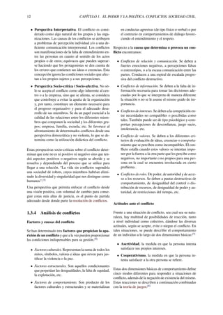 12 CAPÍTULO 1. EL PODER Y LA POLÍTICA. CONFLICTOS. SOCIEDAD CIVIL.
• Perspectiva Interpretativa. El conﬂicto es consi-
derado como algo natural de los grupos y las orga-
nizaciones. Las causas de los conﬂictos se atribuyen
a problemas de percepción individual y/o a una de-
ﬁciente comunicación interpersonal. Los conﬂictos
son manifestaciones de la falta de entendimiento en-
tre las personas en cuanto al sentido de los actos
propios o de otros; equívocos que pueden superar-
se haciendo que los protagonistas se den cuenta de
los errores que contienen sus ideas o creencias. Esta
concepción ignora las condiciones sociales que afec-
tan a los propios sujetos y a sus percepciones.
• Perspectiva Socio-crítica / Socio-afectiva. No só-
lo se acepta el conﬂicto como algo inherente al cen-
tro o a la empresa, sino que se alienta, se considera
que contribuye a evitar la apatía de la organización
y, por tanto, constituye un elemento necesario para
el progreso organizativo y para el adecuado desa-
rrollo de sus miembros. Se da un papel esencial a la
calidad de las relaciones entre los diferentes miem-
bros que componen la sociedad y los diferentes gru-
pos; empresa, familia, escuela, etc. Se favorece al
afrontamiento de determinados conﬂictos desde una
perspectiva democrática y no violenta, lo que se de-
nomina como la utilización didáctica del conﬂicto.
Estas perspectivas socio-críticas sobre el conﬂicto deter-
minan que este no es ni positivo ni negativo sino que ten-
drá aspectos positivos o negativos según se aborde y se
resuelva y dependiendo del proceso que se utilice para
llegar a una solución. “La vida sin conﬂictos supondría
una sociedad de robots, cuyos miembros habrían elimi-
nado la diversidad y singularidad que nos distingue como
humanos”.[5]
Una perspectiva que permita enfocar el conﬂicto desde
una visión positiva, con voluntad de cambio para conse-
guir cotas más altas de justicia, es el punto de partida
adecuado desde donde parte la resolución de conﬂictos.
1.3.4 Análisis de conﬂictos
Factores y causas del conﬂicto
Se han determinado tres factores que propician la apa-
rición de un conﬂicto y que a la vez pueden proporcionar
las condiciones indispensables para su gestión.[6]
• Factores culturales. Representan la suma de todos los
mitos, símbolos, valores e ideas que sirven para jus-
tiﬁcar la violencia o la paz.
• Factores estructurales. Son aquellos condicionantes
que perpetúan las desigualdades, la falta de equidad,
la explotación, etc.
• Factores de comportamiento. Son producto de los
factores culturales y estructurales y se materializan
en conductas agresivas (de tipo físico o verbal) o por
el contrario en comportamientos de diálogo favore-
ciendo el entendimiento y el respeto.
Respecto a la causa que determina o provoca un con-
ﬂicto encontramos:
• Conﬂictos de relación y comunicación. Se deben a
fuertes emociones negativas, a percepciones falsas
o estereotipos, o a la escasa comunicación entre las
partes. Conducen a una espiral de escalada progre-
siva del conﬂicto destructivo.
• Conﬂictos de información. Se deben a la falta de in-
formación necesaria para tomar las decisiones ade-
cuadas por lo que se interpreta de manera diferente
la situación o no se le asume el mismo grado de im-
portancia.
• Conﬂictos de intereses. Se deben a la competición en-
tre necesidades no compatibles o percibidas como
tales. También puede ser de tipo psicológico y com-
portan percepciones de desconﬁanza, juego sucio,
intolerancia, etc.
• Conﬂicto de valores. Se deben a los diferentes cri-
terios de evaluación de ideas, creencias o comporta-
miento que se perciben como incompatibles. El con-
ﬂicto estalla cuando estos valores se intentan impo-
ner por la fuerza a la otra parte que los percibe como
negativos, no importante o no propios para una per-
sona en la cual se encuentra involucrada en cierto
problema .
• Conﬂictos de roles. De poder, de autoridad y de acce-
so a los recursos. Se deben a pautas destructivas de
comportamiento, de desigualdad del control o dis-
tribución de recursos, de desigualdad de poder y au-
toridad, de restricciones del tiempo, etc.
Actitudes ante el conﬂicto
Frente a una situación de conﬂicto, sea cual sea su natu-
raleza, hay multitud de posibilidades de reacción, tanto
a nivel individual como colectivo, dándose las diversas
actitudes, según se acepte, evite o niegue el conﬂicto. En
tales situaciones, se puede describir el comportamiento
de un individuo a lo largo de dos dimensiones básicas:[7]
• Asertividad, la medida en que la persona intenta
satisfacer sus propios intereses.
• Cooperativismo, la medida en que la persona in-
tenta satisfacer a la otra persona se reﬁere.
Estas dos dimensiones básicas de comportamiento deﬁne
cinco modos diferentes para responder a situaciones de
conﬂicto, además de la negación de existencia del mismo.
Estas reacciones se describen a continuación combinadas
con la teoría de juegos:[8]
 