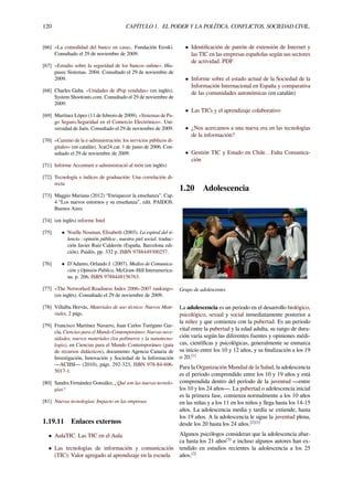 120 CAPÍTULO 1. EL PODER Y LA POLÍTICA. CONFLICTOS. SOCIEDAD CIVIL.
[66] «La comodidad del banco en casa». Fundación Eroski.
Consultado el 29 de noviembre de 2009.
[67] «Estudio sobre la seguridad de los bancos online». His-
pasec Sistemas. 2004. Consultado el 29 de noviembre de
2009.
[68] Charles Gaba. «Unidades de iPop vendidas» (en inglés).
System Shootouts.com. Consultado el 29 de noviembre de
2009.
[69] Martínez López (11 de febrero de 2009). «Sistemas de Pa-
go Seguro.Seguridad en el Comercio Electrónico». Uni-
versidad de Jaén. Consultado el 29 de noviembre de 2009.
[70] «Camino de la e-administración: los servicios públicos di-
gitales» (en catalán). 3cat24.cat. 1 de junio de 2006. Con-
sultado el 29 de noviembre de 2009.
[71] Informe Accenture e-administració al món (en inglés)
[72] Tecnología e índices de graduación: Una correlación di-
recta
[73] Maggio Mariana (2012) “Enriquecer la enseñanza”. Cap.
4 “Los nuevos entornos y su enseñanza”, edit. PAIDOS.
Buenos Aires
[74] (en inglés) informe Intel
[75] • Noelle Neuman, Elisabeth (2003). La espiral del si-
lencio : opinión pública , nuestra piel social. traduc-
ción Javier Ruiz Calderón (España, Barcelona edi-
ción). Paidós. pp. 332 p. ISBN 9788449300257.
[76] • D'Adamo, Orlando J. (2007). Medios de Comunica-
ción y Opinión Pública. McGraw-Hill Interamerica-
na. p. 206. ISBN 9788448156763.
[77] «The Networked Readiness Index 2006–2007 rankings»
(en inglés). Consultado el 29 de noviembre de 2009.
[78] Villalba Hervás, Materiales de uso técnico: Nuevos Mate-
riales, 2 págs.
[79] Francisco Martínez Navarro, Juan Carlos Turégano Gar-
cía, Ciencias para el Mundo Contemporáneo: Nuevas nece-
sidades, nuevos materiales (los polímeros y la nanotecno-
logía), en Ciencias para el Mundo Contemporáneo (guía
de recursos didácticos), documento Agencia Canaria de
Investigación, Innovación y Sociedad de la Información
—ACIISI— (2010), págs. 292-323, ISBN 978-84-606-
5017-1.
[80] Sandra Fernández González, ¿Qué son las nuevas tecnolo-
gías?
[81] Nuevas tecnologías: Impacto en las empresas
1.19.11 Enlaces externos
• AulaTIC. Las TIC en el Aula
• Las tecnologías de información y comunicación
(TIC): Valor agregado al aprendizaje en la escuela
• Identiﬁcación de patrón de extensión de Internet y
las TIC en las empresas españolas según sus sectores
de actividad. PDF
• Informe sobre el estado actual de la Sociedad de la
Información Internacional en España y comparativa
de las comunidades autonómicas (en catalán)
• Las TICs y el aprendizaje colaborativo
• ¿Nos acercamos a una nueva era en las tecnologías
de la información?
• Gestión TIC y Estado en Chile…Falta Comunica-
ción
1.20 Adolescencia
Grupo de adolescentes
La adolescencia es un periodo en el desarrollo biológico,
psicológico, sexual y social inmediatamente posterior a
la niñez y que comienza con la pubertad. Es un periodo
vital entre la pubertad y la edad adulta, su rango de dura-
ción varía según las diferentes fuentes y opiniones médi-
cas, cientíﬁcas y psicológicas, generalmente se enmarca
su inicio entre los 10 y 12 años, y su ﬁnalización a los 19
o 20.[1]
Para la Organización Mundial de la Salud, la adolescencia
es el período comprendido entre los 10 y 19 años y está
comprendida dentro del período de la juventud —entre
los 10 y los 24 años—. La pubertad o adolescencia inicial
es la primera fase, comienza normalmente a los 10 años
en las niñas y a los 11 en los niños y llega hasta los 14-15
años. La adolescencia media y tardía se extiende, hasta
los 19 años. A la adolescencia le sigue la juventud plena,
desde los 20 hasta los 24 años.[2][1]
Algunos psicólogos consideran que la adolescencia abar-
ca hasta los 21 años[3]
e incluso algunos autores han ex-
tendido en estudios recientes la adolescencia a los 25
años.[3]
 