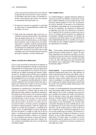 1.20. ADOLESCENCIA 123
como es el caso del crecimiento de los senos antes de
la aparición de la menstruación (o regla o periodo),
el vello púbico antes que el axilar, los miembros in-
feriores crecen primero que el tronco, los testículos
se incrementan antes que el pene, etc.
2. El tiempo de comienzo, la magnitud y la velocidad
de cada evento es considerablemente variable entre
las edades y los sexos.
3. Cada evento del crecimiento sigue la ley de la va-
riabilidad individual del desarrollo. Cada individuo
tiene una propia manera de ser y la conserva a tra-
vés de los años de la adolescencia, y en ella inﬂuyen
diversos factores, como su origen étnico, su constitu-
ción genética o familiar, nutrición, funcionamiento
endocrino y ambiente sociocultural. Basado en ello,
la evaluación de la maduración sexual suele ser más
valiosa desde el punto de vista clínico que la edad
cronológica, que es la correlación que por lo general
preocupa a los padres y al mismo adolescente.
Altura: el estirón de la adolescencia
Crecer es una característica destacada de la pubertad, el
brote o estirón de la pubertad es una de las características
fundamentales de la adolescencia. Tiene una duración de
3 a 4 años, con un promedio de 24 a 36 meses. Está carac-
terizado por un rápido crecimiento del esqueleto, llama-
do punto de velocidad máxima (PVM), que se maniﬁesta
por un aumento rápido de la talla o crecimiento lineal, de
aproximadamente 8 cm en la mujer y de unos 10 cm en
el varón.[11]
Es seguida por una desaceleración o enlente-
cimiento progresivo del crecimiento lineal, hasta que se
detiene por la fusión de las epíﬁsis de los huesos largos,
como consecuencia de los cambios hormonales.
Actualmente se considera que el incremento en la velo-
cidad de crecimiento es el primer signo de inicio de la
pubertad en las niñas, aunque es más fácil de visualizar di-
cho cambio en el botón mamario. El crecimiento corporal
no es homogéneo, por lo general se aprecia una gradien-
te distal:proximal, es decir, los pies y las manos crecen
antes que las piernas y los antebrazos, y éstos lo hacen
antes que los muslos y los brazos. La cadera crece an-
tes que los hombros y el tronco, el cual se acompaña de
una epíﬁsis vertebral transitoria. Todos los órganos par-
ticipan en el estirón del crecimiento, a excepción de la
cabeza, el timo, el tejido linfático y la grasa subcutánea.
El inicio del estirón es variable en edad, por lo que los
padres o el adolescente puede manifestar preocupación
por una supuesta precocidad o retardo en el crecimien-
to. Las necesidades nutricionales se hacen más intensas,
hay disimetría ﬁsiológica que causa cierta ‘’torpeza’’ mo-
tora, aumenta el metabolismo del calcio en el período de
crecimiento rápido.
Otros cambios físicos
Los cambios biológicos y orgánicos durante la adolescen-
cia marcan de modo casi deﬁnitivo el dimorﬁsmo sexual.
Estos cambios dependen en gran medida del tipo cons-
titucional, factores genéticos y otros más circunstancia-
les como la nutrición o la presencia o no de determina-
dos desbalances hormonales que no necesariamente tie-
nen que ser patológicos. En ocasiones los adolescentes
se preguntan el por qué de la diferencia en el desarro-
llo y la aparición de los caracteres sexuales entre unos y
otros, y la respuesta puede encontrarse en cualquiera de
los elementos señalados anteriormente. No obstante hay
características que deben aparecer en una edad determi-
nada, independientemente de las variables, por lo que se
recomienda que ante cualquier inquietud se consulten a
los especialistas en la temática.
Peso En las mujeres, durante la pubertad temprana, la
ganancia de peso continúa siendo de 2 kg por año, pero
luego experimenta una aceleración que llega a un máxi-
mo después de alcanzar el punto de velocidad máxima de
crecimiento. En los varones, el peso coincide con la talla,
es decir, de 100 a 200 gramos por año. El aumento del
peso puberal viene a representar el 50% del peso ideal
del individuo adulto.[cita requerida]
Grasa corporal La grasa corporal total aumenta en la
pubertad temprana para ambos sexos. Más adelante, las
mujeres depositan grasa de manera más rápida y más ex-
tensa que en los varones, con predominio en miembros
superiores, tronco y parte superior del muslo. En condi-
ciones no patológicas, en ningún momento de la puber-
tad se espera que las mujeres pierdan grasa, mientras que
los varones en el crecimiento rápido, pierden grasa en los
miembros y el tronco.
La mujer y el varón prepuberales tienen igual proporción
entre masa magra (tejido muscular, huesos y vísceras) y
tejido adiposo. En el varón, el aumento de la masa ma-
gra es paralelo al incremento de la talla y del estirón pu-
beral en músculos y huesos, los cuales coinciden con el
punto de velocidad máxima (PVM) de crecimiento. Por
el contrario, en las mujeres se continúa acumulando el
tejido adiposo en las extremidades y en el tronco. Este
crecimiento divergente da como resultado que los varo-
nes tengan hasta un 45 por ciento de su peso corporal en
músculos y que las mujeres hasta un 30 por ciento de su
peso corporal en grasa. Al ﬁnal de la pubertad, los varo-
nes son más pesados que las mujeres. El dimorﬁsmo es
muy importante para considerar el sobrepeso en el ado-
lescente, ya que se debe determinar si es a expensas de
tejido graso o de tejido magro. Los hombros y el tórax
son más anchos que las caderas en el varón y a la inversa
en las mujeres y, en relación con el tronco, las piernas son
más largas en el varón.
 
