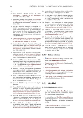 126 CAPÍTULO 1. EL PODER Y LA POLÍTICA. CONFLICTOS. SOCIEDAD CIVIL.
[10] .
[11] Texas Children’s Hospital (octubre de 2002).
«Crecimiento y desarrollo de los adolescentes».
Consultado el 19 de abril de 2008.
[12] Instituto del Corazón de Texas (junio de 2007). «Factores
de riesgo cardiovascular para niños y adolescentes». Cen-
tro de Información Cardiovascular. Consultado el 19 de
abril de 2008.
[13] BARALDI, Ana Cyntia Paulin, DAUD, Zaira Prado, AL-
MEIDA, Ana Maria de, et al. Gravidez na adolescência:
estudo comparativo das usuárias das maternidades pú-
blicas e privadas. Rev. Latino-Am. Enfermagem [online].
2007, vol. 15, no. spe [citado 2008-04-19], pp. 799-805.
Disponível em: . ISSN 0104-1169. doi: 10.1590/S0104-
11692007000700014
[14] Colomer Revuelta J, Grupo PrevInfad/PAPPS Infancia y
Adolescencia . Prevención del embarazo en la adolescen-
cia. Rev Pediatr Aten Primaria. 2013;15:261-9
[15] Academia Estadounidense de Psiquiatría del Niño y del
Adolescente (abril de 1998). «El Desarrollo Normal de la
Adolescencia: La escuela intermedia y los primeros años
de la secundaria». Información para la familia. Consulta-
do el 19 de abril de 2008.
[16] Departamento de Estado, Programas de Información In-
ternacional (enero de 2005). «La salud en los adolescen-
tes: problemas mundiales, retos locales.». Periódico Elec-
trónico USA. Consultado el 19 de abril de 2008.
[17] Castaño, C. (2009) Los usos de Internet en las edades
más jóvenes: algunos datos y reﬂexiones sobre hogar, es-
cuela, estudios y juegos. Revista Participación Educativa,
11, pp. 73-93. Recuperado de: http://www.mecd.gob.es/
revista-cee/pdf/n11-castano-collado.pdf
[18] Monton, J., Casado, E. (2005) Estilos de vida, hábitos y
aspectos psicosociales de los adolescentes. Estudio de la
población de 10 a 19 años de Pozuelo de Alarcón y Lega-
nés. Madrid: Universidad Complutense de Madrid
[19] Bonder, G. (2008) Juventud, Género & TIC: Imaginarios
en la construcción de la Sociedad de la Información en
América Latina. Revistas CSIC, 184(733). Recuperado
de: doi:10.3989/arbor.2008.i733.234
[20] Aguirre, A. (2009) Psicología de la adolescencia. España:
Marcombo
[21] Pindado,J (2009) Resultados de un estudio con jóvenes
de Málaga. Los medios de comunicación en la socializa-
ción adolescente. Revista Telos, 2(62). Recuperado de
http://sociedadinformacion.fundacion.telefonica.com/
telos/articuloperspectiva.aspidarticulo=1&rev=62.htm
[22] Bernete, F. (2010). Usos de las TIC, Relaciones sociales
y cambios en la socialización de las y los jóvenes. Revista
de Estudios de Juventud, (88), pp. 97 – 114. Recuperado
de: http://www.injuve.es/sites/default/files/RJ88-08.pdf
[23] Rubio, A. (2010). Generación digital: patrones de consu-
mo de Internet, cultura juvenil y cambio social. Revista
de Estudios de Juventud, (88), pp. 201-221. Recuperado
de: http://www.injuve.es/sites/default/files/RJ88-14.pdf
[24] Morales,L.(2012) Adicción al teléfono móvil o celular.
Revista psicológica de Arequipa, 2(1), pp.94-102
[25] De Vega Sáenz, J. (2011). Adicción a Internet y a las nue-
vas tecnologías. La vida a través de una pantalla. En Perei-
ra, R. (Eds.) Adolescentes en el siglo XXI (pp.209-226).
Madrid: Ediciones Morata S.L
[26] Huanca, F. (2011) Inﬂuencia de los juegos de internet
en el comportamiento de los adolescentes de la ciudad
de Puno. Dialnet, 2(2), pp. 37-44. Recuperado de http:
//dialnet.unirioja.es/servlet/articulo?codigo=3800986.
[27] Echeburúa, E., De Corral, P. (2010) Adicción a las nue-
vas tecnologías y a las redes sociales en jóvenes. Dialnet,
22(2), pp. 91-96. Recuperado de: http://dialnet.unirioja.
es/servlet/articulo?codigo=3230123
[28] Castellana, M., Sánchez-Carbonell, X., Graner, J., Bera-
nuy, M. (2007). El Adolescente ante las tecnologías de la
información y comunicación: internet, móvil y videojue-
gos. Papeles del Psicólogo, 28(3), pp. 196-204. Recupera-
do de: http://www.papelesdelpsicologo.es/pdf/1503.pdf
[29] García,M., Monferrer, J. (2009) Propuesta de análisis
teórico sobre el uso del teléfono móvil en adolescen-
tes. Comunicar, 17(33),pp. 83-92. Recuperado de DOI:
10.3916/c33_2009_02_008
1.20.9 Enlaces externos
• Wikimedia Commons alberga contenido multi-
media sobre Adolescencia. Commons
• Características de la Adolescencia. Escuela para Pa-
dres de SerPapás.com
• Medicina de adolescentes.
• Los problemas sociales en la juventud contribuyen a
la ansiedad y la depresión (en español). Artículo por
HealthDay, traducido por Hispanicare.
• Cómo hablar con su hijo sobre la pubertad (en es-
pañol). Por KidsHealth.com (2014).
1.21 Identidad
El término identidad puede referirse:
• en ﬁlosofía, a la identidad (ﬁlosofía), la relación
que toda entidad (ﬁlosofía, matemáticas, lógica,
etc.) mantiene sólo consigo misma;
• en matemática, a una identidad (matemática), una
igualdad que permanece verdadera sin importar los
valores que se asignen a las variables que aparecen
en ella;
a la función identidad, una función matemá-
tica que devuelve su propio argumento;
 