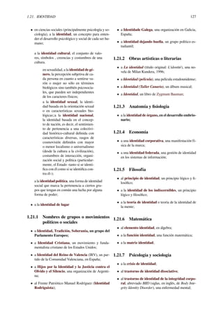 1.21. IDENTIDAD 127
• en ciencias sociales (principalmente psicología y so-
ciología), a la identidad, un concepto para enten-
der el desarrollo psicológico y social de cada ser hu-
mano;
a la identidad cultural, el conjunto de valo-
res, símbolos , creencias y costumbres de una
cultura.
en sexualidad, a la identidad de gé-
nero, la percepción subjetiva de ca-
da persona en cuanto a sentirse va-
rón o mujer no sólo en términos
biológicos sino también psicosocia-
les, que pueden ser independientes
de los caracteres físicos;
a la identidad sexual, la identi-
dad basada en la orientación sexual
o en características sexuales bio-
lógicas;:a la identidad nacional,
la identidad basada en el concep-
to de nación, es decir, el sentimien-
to de pertenencia a una colectivi-
dad histórico-cultural deﬁnida con
características diversas, rasgos de
cosmovisión deﬁnidos con mayor
o menor localismo o universalismo
(desde la cultura a la civilización),
costumbres de interacción, organi-
zación social y política (particular-
mente, el Estado -tanto si se identi-
ﬁca con él como si se identiﬁca con-
tra él-);
a la identidad política, una forma de identidad
social que marca la pertenencia a ciertos gru-
pos que tengan en común una lucha por alguna
forma de poder;
• a la identidad de lugar
1.21.1 Nombres de grupos o movimientos
políticos o sociales
• a Identidad, Tradición, Soberanía, un grupo del
Parlamento Europeo;
• a Identidad Cristiana, un movimiento y funda-
mentalista cristiano de los Estados Unidos;
• a Identidad del Reino de Valencia (IRV), un par-
tido de la Comunidad Valenciana, en España;
• a Hijos por la Identidad y la Justicia contra el
Olvido y el Silencio, una organización de Argenti-
na;
• al Frente Patriótico Manuel Rodríguez (Identidad
Rodriguista);
• a Identidade Galega, una organización en Galicia,
España;
• a identidad dejando huella, un grupo político es-
tudiantil;
1.21.2 Obras artísticas o literarias
• a La identidad (título original: L'identité), una no-
vela de Milan Kundera, 1996;
• a Identidad (película), una película estadounidense;
• a Identidad (Taller Canario), un álbum musical;
• a Identidad, un libro de Zygmunt Bauman;
1.21.3 Anatomía y ﬁsiología
• a la identidad de órgano, en el desarrollo embrio-
nario;
1.21.4 Economía
• a una identidad corporativa, una manifestación fí-
sica de la marca;
• a una identidad federada, una gestión de identidad
en los sistemas de información;
1.21.5 Filosofía
• al principio de identidad, un principio lógico y ﬁ-
losóﬁco;
• a la identidad de los indiscernibles, un principio
lógico y ﬁlosóﬁco;
• a la teoría de identidad o teoría de la identidad de
la mente;
1.21.6 Matemática
• al elemento identidad, en álgebra;
• a la función identidad, una función matemática;
• a la matriz identidad;
1.21.7 Psicología y sociología
• a la crisis de identidad;
• al trastorno de identidad disociativo;
• al trastorno de identidad de la integridad corpo-
ral, abreviado BIID (siglas, en inglés, de Body Inte-
grity Identity Disorder), una enfermedad mental;
 