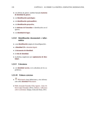 128 CAPÍTULO 1. EL PODER Y LA POLÍTICA. CONFLICTOS. SOCIEDAD CIVIL.
• a la disforia de género, también llamada trastorno
de identidad de género;
• a la Identiﬁcación (psicología);
• a la identiﬁcación (psicoanálisis);
• a la identiﬁcación proyectiva;
• al síndrome de Estocolmo o identiﬁcación con el
agresor;
• a la identidad de lugar;
1.21.8 Identiﬁcación documental e infor-
mática
• a una identiﬁcación (página de desambiguación);
• a Identidad 2.0 o identidad digital;
• al documento de identidad;
• al robo de identidad;
• al phishing (anglicismo por suplantacion de iden-
tidad);
1.21.9 Literatura
• a la identidad secreta, en la subcultura de los su-
perhéroes;
1.21.10 Enlaces externos
• Wikcionario tiene deﬁniciones y otra informa-
ción sobre identidad.Wikcionario
• Pablo Armando González Ulloa Aguirre , Jesús Al-
berto López González (2012). Debates y reﬂexiones
sobre la identidad, Xalapa, Colección Suma, 2012.
 
