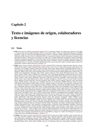 Capítulo 2
Texto e imágenes de origen, colaboradores
y licencias
2.1 Texto
• Poder Fuente: http://es.wikipedia.org/wiki/Poder?oldid=82351581 Colaboradores: Sabbut, Sms, DaeX~eswiki, Petronas, Yrbot, Malei-
va, Vitamine, Haku, Cheveri, Siabef, Rodriguillo, CEM-bot, Laura Fiorucci, JMCC1, Chabacano, PillcoRonald, Montgomery, DFTDER,
IrwinSantos, Ángel Luis Alfaro, PhJ, Isha, Mpeinadopa, Kved, Netito777, Technopat, Galandil, Matdrodes, DJ Nietzsche, BlackBeast,
Shadowxfox, SieBot, Francisco Mochis, Cobalttempest, BOTarate, Juan pichi 20, Correogsk, Jarisleif, Eduardosalg, Leonpolanco, Gallo-
wolf, Pablo323, Botito777, Petruss, Frei sein, Açipni-Lovrij, Osado, UA31, AVBOT, MarcoAurelio, Diegusjaimes, Arjuno3, Spirit-Black-
Wikipedista, Otroglauber, SuperBraulio13, Ortisa, Jkbw, Annie de la UIB, AnselmiJuan, Saehrimnir, Tacabieler, Tarawa1943, Jorge c2010,
Foundling, Nandosk8 16, MadriCR, Ciceron defato, Waka Waka, Palissy, Cordwainer, Antonorsi, Daniel4822, MerlIwBot, Pueblotexano,
Alvarogranillo, Davica 17, Travelour, DerKrieger, Biblioﬁlotranstornado, Acratta, DLeandroc, Jatake, ConnieGB, Lagoset, Jarould, Crys-
tallizedcarbon, Asdfcesar, Helen yurley garcia y Anónimos: 101
• Política Fuente: http://es.wikipedia.org/wiki/Pol%C3%ADtica?oldid=82703648 Colaboradores: Manuel González Olaechea y Franco,
Sabbut, Moriel, JorgeGG, Lourdes Cardenal, Robbot, Dionisio, Comae, Javier Carro, Jva~eswiki, Jdiazch, Rosarino, Dodo, Ejmeza, Sms,
Alstradiaan, Truor, SimónK, Tostadora, Julian Colina, Tano4595, Yakoo, Dianai, Mariano Deheza, Gengiskanhg, Bluemask, Gons, Al-
fanje, Julianortega, Osvaldofacundo, AlGarcia, Findo~eswiki, Huhsunqu, Robotico, Ecemaml, Kordas, Richy, FAR, Javierme, Soulreaper,
Spangineer, JMPerez, Edub, Taichi, Emijrp, Rembiapo pohyiete (bot), Antonio.bustamante, Magister Mathematicae, DailosTamanca, Or-
gullobot~eswiki, RobotQuistnix, Platonides, Alhen, Chobot, Argie01, Uniﬁcacion, Yrbot, Amadís, BOT-Superzerocool, Oscar ., FlaBot,
Varano, Vitamine, BOTijo, .Sergio, YurikBot, Icvav, Sasquatch21, Ferbr1, Equi, Roman Riopopoulos, Willtron, Beto29, Luis G. Inciarte,
Quiron, Marcus news, No sé qué nick poner, Nietzgohg, Txo, Seretbit, Eskimbot, Banﬁeld, Morza, Maldoror, Cheveri, Chlewbot, Tomatejc,
Zanaqo, Yavidaxiu, Nihilo, Aleator, BOTpolicia, Carmen1801, CEM-bot, Laura Fiorucci, Diegom809, Adolfo Vásquez Rocca, Thanos,
Alexav8, Durero, Jjvaca, Baiji, Roberpl, Davius, Dorieo, Cespedales, Montgomery, Thijs!bot, Alvaro qc, Dacarni, Xabier, Comstock,
Bencar, Mahadeva, Escarbot, RoyFocker, Neocracia, IrwinSantos, Mario modesto, Zigurat, Gramebel, Alakasam, Cratón, Isha, Bernard,
Gusgus, JAnDbot, Mansoncc, Gaius iulius caesar, TXiKiBoT, Ssthormess, Eres el más guapo, PollOMG, Humberto, Netito777, Tuvieja,
NaSz, Bedwyr, Pedro Nonualco, Chabbot, Idioma-bot, Pólux, Xvazquez, Gonzalo121, Luis emilio, Jtico, Snakeeater, AlnoktaBOT, Cine-
voro, VolkovBot, Technopat, C'est moi, Queninosta, Eunispero, Matdrodes, Synthebot, DJ Nietzsche, BlackBeast, Shooke, Lucien leGrey,
Tatvs, AlleborgoBot, Muro Bot, Edmenb, JMJC, Bucho, YonaBot, Hinchamillos, SieBot, Thor8, Danielba894, Ctrl Z, PaintBot, Ensada,
El3ctron, Loveless, Sujetoalmado, Carlos Zeas, Carmin, Tania92, Pompilio Zigrino, Farromer, Sageo, Rigenea, Drinibot, Bigsus-bot, Mel
23, Jorjum, AXaerO, Greek, BuenaGente, Fabychina, Lajabajio, Mafores, PipepBot, Tirithel, XalD, Ailin tranmar, Jarisleif, HUB, Antón
Francho, DragonBot, Eduardosalg, GvAp0, Leonpolanco, Mar del Sur, Alejandrocaro35, Dzulco, Petruss, Leonher, Açipni-Lovrij, Kintaro,
Osado, Ravave, SilvonenBot, Camilo, UA31, AVBOT, Elliniká, Pepzar, David0811, Davidangelleoacedo, LucienBOT, MastiBot, Tatog,
Angel GN, Sarajevo, Ialad, Ezarate, Ambil, Diegusjaimes, Vayne~eswiki, Javu61, Arjuno3, Junior 03 15, Saloca, Soldato, Andreasmperu,
Luckas-bot, Alpinu, NACLE, Ptbotgourou, Jotterbot, Barteik, Jmos, Alvarotxt, Man3x, Shirlypao, Fernancisco-uv, Redamagi, Nixón, Art-
hurBot, SuperBraulio13, Mattweimar, Obersachsebot, Manuelt15, Xqbot, Jkbw, Dreitmen, Josemiguel93, ADHUC TEMPUS, Caetano
Bresci, Thelab, Loly632, Igna, Egmontbot, Proudvalue, Botarel, Demiancozzi, MauritsBot, AstaBOTh15, Ladeusira, D'ohBot, Googol-
planck, BOTirithel, TiriBOT, MAfotBOT, TobeBot, Alberto.eps, Halfdrag, Abece, Juandavidmesas, AldanaN, Jack Blame, Kepa keton,
T0jikist0ni, Started, Locosanto2122, Setincho, Foundling, GrouchoBot, Miss Manzana, Axvolution, EmausBot, Savh, AVIADOR, Gran-
grego, ZéroBot, Carlospessoa, Miace jose, Omiranda, JackieBot, Rubpe19, Mecamático, El Ayudante, Jcaraballo, Khiari, MadriCR, Wa-
ka Waka, WikitanvirBot, Ghavu, Tokvo, Hiperfelix, Carranguerocardenas, Jj.cabanillas, Abián, Ezequielalejo, MerlIwBot, Nicolas2468,
79VICTO, TeleMania, Travelour, Ginés90, Invadibot, SemolaSeminola, Angelata, Laureano.Valenti, Acratta, Apesiof, LlamaAl, Gaard
van der Pol, Ludmila1985, Creosota, Pokerface1999, Lu0490, Enfedake, David y andres, DLeandroc, Al4an5, Helmy oved, Lobo azul,
Sebas981118, Un Tal Alex.., Abcilly, Dropbuilt~eswiki, Samitagun, Rotlink, MaKiNeoH, GreexD, Spawn8516, Addbot, Balles2601, Con-
nieGB, Nachokavass100, Grosclaudem, Marla Pérez Jiménez, Adryan19153, Perello reus, Jesus.agramond, Luisantonio.foncerrada, Ja-
rould, Matiia, Egis57, BenjaBot, ArturoSA8100, IAzazeLI, Amdrew6909612, La ﬂaquita 101, Aneth 1322, Williammz721, Ja pon pon Ja,
Cristian gomez garyto, RafaelMartinsMagallanes y Anónimos: 712
• Conﬂicto Fuente: http://es.wikipedia.org/wiki/Conflicto?oldid=82798739 Colaboradores: Sabbut, JorgeGG, Lourdes Cardenal, Dodo, Ju-
lian Colina, Tano4595, Cinabrium, Aalku, Desatonao, Edupedro, Richy, Soulreaper, Mescalier, Airunp, Rembiapo pohyiete (bot), Ma-
gister Mathematicae, RobotQuistnix, Caiserbot, Yrbot, Amadís, FlaBot, Maleiva, BOTijo, YurikBot, Alejotheo, Gaijin, KnightRider,
The Photographer, Kazem, MiguelSR, Banﬁeld, Qgil-WMF, Maldoror, Filipo, BOTpolicia, CEM-bot, Norgiss, Roblespepe, Chabacano,
Renzo002, Retama, Davius, Antur, Dorieo, Thijs!bot, Alvaro qc, Un Mercenario, Gogo rojo, Yosoyelconejo, IrwinSantos, Ángel Luis
129
 