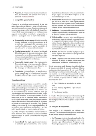 1.3. CONFLICTO 13
• Negación, Se evita reconocer la existencia del con-
ﬂicto. Posiblemente, este estallará más tarde si-
guiendo la escalada conﬂictual.
• Competición (ganar/perder)
Consiste en la actitud de querer conseguir lo que uno
quiere; hacer valer sus objetivos y metas es lo más impor-
tante sin importar la otra parte. Esta competición puede
procurar sacar un provecho individual de la situación, o
tomarse desde una conducta agresiva (se combate con una
respuesta hostil, violenta y/o militar) o arrogante (no se
reconoce a la otra parte como un interlocutor válido).
• Acomodación (perder/ganar). Consiste en no ha-
cer valer ni plantear los objetivos propios por tal de
no confrontar a la otra parte. De esta manera, no se
resuelve el conﬂicto puesto que las necesidades de
una de las partes no han quedado satisfechas.
• Evasión (perder/perder). Se reconoce la existencia
del conﬂicto, pero sin deseos de enfrentarse a él por
ninguna de las partes. Con esta actitud no se logra
ni la consecución de objetivos ni la relación idónea
para ninguna de las partes involucradas.
• Cooperación (ganar/ ganar). Las partes en con-
ﬂicto entienden que es tan importante los objetivos
propios como la relación, por lo que el ﬁn y los me-
dios tienen que ser coherentes entre ellos.
• Negociación. La partes llegan a un acuerdo sin re-
nunciar a aquello que les es fundamental (necesida-
des), pero ceden en lo que es menos importante.
Escalada conﬂictual
Aunque no se pueden comparar los conﬂictos armados
con los conﬂictos interpersonales y tampoco extraer fór-
mulas generalizadas para solucionarlos si es posible cono-
cer dinámicas[9]
muy generalizadas de los mismos. Una
de estas dinámicas es la escalada conﬂictual, en la que
juegan un papel muy importante las frustraciones, las po-
larizaciones crecientes, las malas percepciones, la inco-
municación, etc. En los conﬂictos “micro” también exis-
ten factores de aceleración, como la propaganda desinfor-
madora, los rumores, el temor u hostilidad de las partes,
un entorno propenso a usar la fuerza, etc. En el siguiente
gráﬁco se representan de forma esquemática las fases de
un conﬂicto, para visualizar sus posibles fases y las even-
tuales fases de trabajo en transformación del mismo.
Es posible anticiparse al conﬂicto si se reconocen los in-
dicios del mismo. Estos siguen una secuencia ascendente
respecto al nivel de tensión y de lucha entre las partes
enfrentadas:[10]
1. Incomodidad. Hay algún aspecto en el entorno o
en la relación que no funciona tal y como lo estaba
haciendo hasta el momento. Es la sensación intuitiva
de que alguna cosa no va bien aunque no se sepa
exactamente de que se trata.
2. Insatisfacción. Se trata de una autopercepción en la
que una de las partes no se siente a gusto ante una
nueva situación o se ha producido un cambio delante
del cual se tienen una sensación de incertidumbre.
De estas derivan discusiones momentáneas.
3. Incidentes. Pequeños problemas que implican dis-
cusiones, resentimientos y preocupaciones ya que no
se tienen en cuenta o se dejan a un lado.
4. Malentendidos. Las partes hacen suposiciones, ge-
neralmente a causa de una mala comunicación, po-
ca compenetración o percepciones diferentes de una
misma situación, llegándola a distorsionar la percep-
ción de la realidad. El contexto juega un papel muy
importante ya que habitualmente no ayuda sino que
incrementa los rumores.
5. Tensión. La situación se rodea de prejuicios y ac-
titudes negativas distorsionando la percepción de la
otra parte implicada.
6. Crisis. Las partes actúan ante la situación de manera
unilateral. Se pierden las buenas formas dando paso
a los insultos, la violencia, la lucha abierta, etc.
En este momento se puede decir que el conﬂicto ha llega-
do al punto más álgido de la escala conﬂictual. J.Burton
realiza esta reﬂexión a propósito de este punto “Cuando
el conﬂicto y la violencia se intensiﬁcan, hay una vuelta
a la tradición y al medio represivo de control, incluso a
regímenes militares”,[11]
reﬁriéndose a los macro conﬂic-
tos. En resumen, se puede deﬁnir el conﬂicto como un
proceso de tres fases:
1ª Fase. Existencia de necesidades no satisfe-
chas.
2ª Fase. Aparece el problema y por tanto las
disputas.
3ª Fase. Explota la crisis.
Es en la 1ª y 2ª fase donde se puede realizar un trabajo de
provención, ya que en la 3ª los niveles de violencia impi-
den otro tipo de relación entre las partes. de igual manera
para todos
Las «tres pes» de un conﬂicto
Para analizar y así comprender un conﬂicto, J.P.
Léderach[12]
lo estructura diferenciando tres partes sobre
las que hay que actuar de manera diferente:
• Las Personas, son los involucrados y afectados. Hay
que reconocer qué papel desempeñan, cómo se re-
lacionan y qué inﬂuencia tienen. Averiguar las ver-
daderas preocupaciones y las necesidades de fondo
 