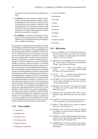 14 CAPÍTULO 1. EL PODER Y LA POLÍTICA. CONFLICTOS. SOCIEDAD CIVIL.
de la gente. No hacer del conﬂicto un problema per-
sonal.
• El Proceso, es la forma en que el conﬂicto se desa-
rrolla y como las partes intentan resolverlo o zanjar-
lo. Regularmente, intervienen las relaciones de po-
der (económico, acceso a recursos, control, etc.) que
pueden degenerar en la amenaza como único modo
de inﬂuir en otros para producir el posible cambio
que mejore la situación. Intentar proponer opciones
positivas que no desafíe a las partes.
• El Problema, es el hecho de divergencia entre las
partes. Es necesario distinguir entre conﬂictos reales
(aquellos que la satisfacción de una parte impide la
otra) o conﬂictos innecesarios.
En conclusión, la comprensión de un conﬂicto se facilita
si se distinguen las diferentes facetas. Por ejemplo, las di-
ferentes áreas de discrepancia o de incompatibilidad que
se han de tratar para solucionar el problema, son los asun-
tos. En cambio, los intereses son la razón por la que cada
uno de estos asuntos importa a la persona. Las necesida-
des son lo indispensable, lo mínimo que hace falta para
satisfacer a una persona, en cuanto a lo substantivo, lo psi-
cológico y el proceso seguido para resolver el problema.
Cuando una persona expresa su posición, o su solución
para resolver el conﬂicto, esto no explica los asuntos a tra-
tar, ni sus intereses, ni sus necesidades básicas. Para arre-
glar bien el conﬂicto hay que penetrar en las posiciones
y llegar a la base del problema.<ref name scribd.com De
una manera más sintética se puede decir que: El asunto es
la discrepancia entre las partes. Ej. Dos vecinos discuten
por la propiedad de un árbol limítrofe entre propiedades.
La propiedad del árbol es el asunto. Los intereses son la
razón por la que importa el asunto. Ej. El vecino posee-
dor del árbol será el beneﬁciario de este. Beneﬁciarse del
árbol es el interés. Las necesidades son el mínimo satis-
factorio para cada una de las partes. Ej. El vecino 1 no esta
dispuesto a perder los frutos que caen en su propiedad, y
el vecino 2 no está dispuesto a perder la sombra del árbol
en su propiedad, aunque ambos compartirían la propie-
dad de este. Las necesidades son el fruto y la sombra, En
este caso, la satisfacción de las necesidades de una parte
no son incompatibles con las de la otra, por lo que esta
situación entraría en la deﬁnición de pseudoconﬂicto.
1.3.5 Véase también
• Agresividad
• Cambio social
• Conﬂicto social
• Psicología social
• Historia universal
• Choque de civilizaciones
• Teoría del conﬂicto
• Revolución
• Revuelta
• Motín
• Disturbio
• Sedición
• Rebelión
• Guerra
• Victoria (triunfo)
• Violencia
1.3.6 Referencias
[1] Lewis A. COSER, Lewis A.,The Functions of Social Con-
ﬂict. New York: The Free Press, 1956. Coser es general-
mente considerado el iniciador moderno del estudio del
conﬂicto. Ver Teoría del conﬂicto
[2] MILLER, G.R., STEINBERG, M. (1974). Between Peo-
ple: A New Analysis of Interpersonal Communication.
Chicago: Science Research Associates.
[3] LEDERACH, J.P. Análisis del conﬂicto. Dis-
ponible en: www.scribd.com/doc/7244000/
El-Analisis-Del-Conflicto-Lederach
[4] Cascón, P.: [escolapau.uab.cat/img/docencia/
recurso001.pdf Educar en y para el Conﬂicto]
[5] GUZMAN, V.M. El reconocimiento como transforma-
ción de conﬂictos. Disponible en: www.inter-mediacion.
com/martinezguzman.htm
[6] PASTOR, X; ET AL.(2005). Guia practica de la gestión
de conﬂictos en el tejido asociativo. Barcelona: Editorial
Mediterrània. pp.36.
[7] THOMAS, K.W.; KILMANN, R.H. (1974). Thomas-
Kilmann Conﬂcit Mode Instrument. New York: Xicom,
Inc.
[8] CASCÓN, P. Actitudes ante los conﬂictos: esquema y en-
cuesta. Disponible en: pacoc.pangea.org/documentos/
[9] FISAS, V. 1998. Cultura de paz y gestión de conﬂictos.
Barcelona: Icaria Editorial. pp. 33.
[10] PASTOR, X; ET AL.(2005). Guia practica de la gestión
de conﬂictos en el tejido asociativo. Barcelona: Editorial
Mediterrània. pp.25.
[11] BURTON, J. (1990). Conﬂict: Resolution and Provention.
Virginia: Center Conﬂict Analysis and Resolution, George
Mason University, The Macmillan Press.
[12] LÉDERACH, J.P. (1998). Construyendo la paz: Reconci-
liación sostenible en sociedad divididas. Bilbao: Bakeaz,
Red Gernika.
 