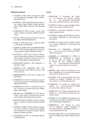 1.3. CONFLICTO 15
Bibliografía adicional
• ALZATE, R. 1998. Análisis y resolución de conﬂic-
tos. Una perspectiva psicológica. Bilbao: Universi-
dad del País Vasco.
• BURTON, J. 1990. Conﬂict: Resolution and Proven-
tion. Virginia: Center Conﬂict Analysis and Reso-
lution, George Mason University, The Macmillan
Press.
• CORNELIUS, H. 2003. Tú ganas, yo gano: Como
resolver conﬂictos creativamente. Madrid: Gaia Edi-
ciones.
• FISAS, V. 1994. Alternativas de defensa y cultura de
paz. Madrid: Editorial Fundamentos.
• FISAS, V. 1998. Cultura de paz y gestión de conﬂic-
tos. Barcelona: Icaria Editorial.
• FISHER, R; KOPELMAN, E; KUPPER SCHNEI-
DES, A. 1996. Más allá de Maquiavelo: Herramien-
tas para afrontar conﬂictos. Barcelona: Granica.
• GALTUNG, J. 1998. Tras la violencia, R: Recons-
trucción, Reconciliación. Resolución. Afrontando los
efectos visibles e invisibles de la guerra y de la vio-
lencia. Gernika Bakeaz, Gernika Gogoratuz.
• GONZÁLEZ-CAPITEL, C. 2001. Mediación x 7.
Barcelona: Atelier.
• THOMAS, K.W.; KILMANN, R.H. 1974.
Thomas-Kilmann Conﬂcit Mode Instrument. New
York: Xicom, Inc.
• KRISHNAMURTI,J. 1995. Sobre el conﬂicto. Ma-
drid: EDAF.
• LÉDERACH, J.P. 1998. Construyendo la paz: Re-
conciliación sostenible en sociedad divididas. Bilbao:
Bakeaz, Red Gernika.
• LÉDERACH, J.P. 2007. La imaginación moral: el
arte y el alma de la construcción de la paz. Bilbao:
Bakeaz, Red Gernika.
• MILLER, G.R., STEINBERG, M. 1974. Between
People: A New Analysis of Interpersonal Communi-
cation. Chicago: Science Research Associates.
• MUNNÉ, M; MAC-CRAGH, P. 2006. Els 10 prin-
cipis de la cultura de mediació. Barcelona: Editorial
Graó.
• PASTOR, X; PERIS, C.2007. Mediació Comunità-
ria i GAC a Catalunya. Facilitar la Governabilitat.
De les Experiències a les Bones Pràctiques. Maià de
Montcal: Centaures del Desert.
• VINYAMATA, E. 2007. La conﬂictologia. Barcelo-
na: Editorial UOC.
Virtual
• ARELLANO, N. Provención del conﬂic-
to y la formación del educando. Disponi-
ble en: www.monografias.com/trabajos28/
provencion-conflicto/provencion-conflicto.shtml
• CASCÓN, P. Educar en y para el Conﬂicto. Dispo-
nible en: pacoc.pangea.org/documentos/
• CASCÓN, P. Provención. Disponible en: pacoc.
pangea.org/documentos/
• CASCÓN, P. Esquema de herramientas para abor-
dar conﬂictos. Disponible en: pacoc.pangea.org/
documentos/
• CASCÓN, P. Actitudes ante los conﬂictos: esque-
ma y encuesta. Disponible en: pacoc.pangea.org/
documentos/
• Diccionario de Conﬂictología. Disponible
en: www.crars.org.br/.../Diccionario%20de%
20Conflictologia.doc
• EZEQUIEL, E; GONZÁLEZ, E; PEÑA, D;
RODRÍGUEZ, C. Explorando la presen-
cia de los estilos de manejo de conﬂicto
en jóvenes de nivel secundaria. Disponi-
ble en: www.monografias.com/trabajos59/
conflictos-en-jovenes/conflictos-en-jovenes2.
shtml
• GROOM, A.R.J. Teoría de resolución de con-
ﬂictos. Disponible en: www.chasque.net/frontpage/
relacion/anteriores/9611/16.htm
• GUZMAN, V.M. El reconocimiento como trans-
formación de conﬂictos. Disponible en: www.
inter-mediacion.com/martinezguzman.htm
• LÉDERACH, J.P. Análisis del conﬂicto. Dis-
ponible en: www.scribd.com/doc/7244000/
El-Analisis-Del-Conflicto-Lederach
• LÉDERACH, J.P. Conﬂict Transformation. Dis-
ponible en: www.beyondintractability.org/essay/
transformation/
• PASTOR, X. ET AL. Mediació Comunitària i Ges-
tió Alternativa de Conﬂictes a Catalunya. Una guia
per la Governabilitat. Disponible en:
• TORRECILLA, J.M. Manual de forma-
ción de mediadores sociales. Disponible en:
www.munimadrid.es/.../Salud/Publicaciones/.../
formacionmediadoressoc.pdf
• GALVIS, Padilla Alirio y otros, Percepción Comu-
nitaria en el Manejo del Conﬂicto Policial, Colom-
bia
 