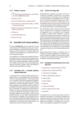 16 CAPÍTULO 1. EL PODER Y LA POLÍTICA. CONFLICTOS. SOCIEDAD CIVIL.
1.3.7 Enlaces externos
• Wikcionario tiene deﬁniciones y otra informa-
ción sobre conﬂicto.Wikcionario
• Campus for peace.
• Escola de Cultura de Pau. escolapau.uab.cat/
• Grup de Recerca i Estudis dels Conﬂictes – GREC.
www.grecmail.org/ca/
• Instituto Internacional de Facilitación y Consenso –
IIFAC www.iifac.org
• Pangea.org
• resoluciondeconﬂictos.org
• Revista La Trama
1.4 Sociedad civil (ciencia política)
El término sociedad civil, como concepto de la ciencia
social, designa a la diversidad de personas que, con cate-
goría de ciudadanos y generalmente de manera colectiva,
actúan para tomar decisiones en el ámbito público que
consideran a todo individuo que se halla fuera de las es-
tructuras gubernamentales.
La sociedad civil se concibe como el espacio de vida so-
cial organizada que es voluntariamente autogenerada, in-
dependiente, autónoma del estado y limitada por un orden
legal o juego de reglas compartidas. Involucra a ciudada-
nos actuando colectivamente en una esfera pública para
expresar sus intereses, pasiones e ideas, intercambiar in-
formación alcanzando objetivos comunes.
1.4.1 Sociedad civil y sociedad política:
Jürgen Habermas
La existencia de una sociedad civil diferenciada de la so-
ciedad política es un prerrequisito para la democracia.
Sin ella, no hay Estado legítimo.[1]
Para Jürgen Haber-
mas, la sociedad civil tiene dos componentes principales:
por un lado, el conjunto de instituciones que deﬁnen y
deﬁenden los derechos individuales, políticos y sociales
de los ciudadanos y que propician su libre asociación, la
posibilidad de defenderse de la acción estratégica del po-
der y del mercado y la viabilidad de la intervención ciu-
dadana en la operación misma del sistema; por otra par-
te estaría el conjunto de movimientos sociales que con-
tinuamente plantean nuevos principios y valores, nuevas
demandas sociales, así como vigilar la aplicación efectiva
de los derechos ya otorgados. Así, la sociedad civil con-
tiene un elemento institucional deﬁnido básicamente por
la estructura de derechos de los estados de bienestar con-
temporáneos, y un elemento activo, transformador, cons-
tituido por los nuevos movimientos sociales.
1.4.2 Alexis de Tocqueville
Tradicionalmente, siguiendo el concepto de Alexis de
Tocqueville, se identiﬁca “sociedad civil” con el conjun-
to de organizaciones e instituciones cívicas voluntarias y
sociales que fungen como mediadores entre los indivi-
duos y el Estado. Esta deﬁnición incluye, pues, tanto a
las organizaciones no lucrativas u organizaciones no gu-
bernamentales como a las asociaciones y fundaciones. El
concepto decimonónico incluyó también a las universida-
des, colegios profesionales y comunidades religiosas.
Para Tocqueville, el primer autor que analizó la relación
entre la sociedad civil y la democracia, cualquier tipo
de organización social —sea política, social, comunita-
ria, religiosa, o incluso artística o deportiva— resulta fa-
vorable para la democracia en tanto que constituye una
especie de escuela para la participación, así como un di-
que que impide que el Estado invada los espacios sociales.
Más recientemente se han distinguido tipos de asociación
civil según la distancia que guardan con respecto a la po-
lítica. Algunos tipos de organización de la sociedad civil
se orientan básicamente al fortalecimiento de la sociedad,
otros pretenden tener una inﬂuencia en la esfera política
y algunos más ejercen una acción primordialmente polí-
tica.
Según Enrique Brito Velázquez, la sociedad civil es “el
conjunto de ciudadanos organizados como tales para ac-
tuar en el campo de lo público en busca del bien común,
sin ánimo de lucro personal ni buscar el poder político o
la adhesión a un partido determinado.[2]
1.4.3 Ejemplos de instituciones de la socie-
dad civil
• organizaciones no gubernamentales (O.N.G)
• organizaciones no lucrativas (O.N.L)
• asociaciones de ciudadanos
• clubes y organizaciones deportivas
• clubes sociales
• grupos religiosos
• sindicatos
• colegios profesionales
• barrio y organizaciones barriales
• think tanks
La sociedad civil es un universo que abarca a todos los
individuos como iguales. La sociedad civil adquiere una
importancia posterior en todos los beneﬁcios que puede
aportar a la comunidad de individuos como lo es en la
generación de empleos, en el fomento de la conciencia
crítica y en la búsqueda de equilibrio de los poderes.
 