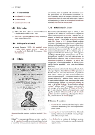 1.5. ESTADO 17
1.4.4 Véase también
• capital social (sociología)
• economía social
• economía constitucional
1.4.5 Referencias
[1] TOURAINE, Alain. ¿Qué es la democracia? Fondo de
Cultura Económica, México, 1995. p. 65.
[2] José Carlos Cano Zárate y Razhy González, del Foro de
Apoyo Mutuo, México, 2005.
1.4.6 Bibliografía adicional
• Ignacio Buqueras (2002). Más sociedad, menos
y mejor estado: pasado, presente y futuro de
la sociedad civil. Editorial Complutense. ISBN
9788474916966.
1.5 Estado
Maquiavelo introdujo la palabra «Estado» en su obra El Prínci-
pe.
Estado[1]
es un concepto político que se reﬁere a una for-
ma de organización social, económica, política soberana
y coercitiva, formada por un conjunto de instituciones,
que tienen el poder de regular la vida comunitaria nacio-
nal, generalmente sólo en un territorio determinado o te-
rritorio nacional; aunque no siempre, como en el caso del
imperialismo. Suele incluirse en la deﬁnición de Estado el
reconocimiento por parte de la comunidad internacional
como sujeto de Derecho internacional.
1.5.1 Deﬁniciones de Estado
El concepto de Estado diﬁere según los autores,[2]
pero
algunos de ellos deﬁnen el Estado como el conjunto de
instituciones que poseen la autoridad y potestad para es-
tablecer las normas que regulan una sociedad, teniendo
soberanía interna y externa sobre un territorio determi-
nado. Max Weber, en 1919, deﬁne el Estado moderno
como una “asociación de dominación con carácter insti-
tucional que ha tratado, con éxito, de monopolizar dentro
de un territorio la violencia física legítima como medio
de dominación y que, con este ﬁn, ha reunido todos los
medios materiales en manos de sus dirigentes y ha ex-
propiado a todos los seres humanos que antes disponían
de ellos por derecho propio, sustituyéndolos con sus pro-
pias jerarquías supremas”.[3]
Por ello se hallan dentro del
Estado instituciones tales como las fuerzas armadas, la
administración pública, los tribunales y la policía, asu-
miendo pues el Estado las funciones de defensa, gober-
nación, justicia, seguridad y otras, como las relaciones
exteriores.
Probablemente la deﬁnición más clásica de Estado, fue la
citada por el jurista alemán Hermann Heller que deﬁne al
Estado como una “unidad de dominación, independiente
en lo exterior e interior, que actúa de modo continuo, con
medios de poder propios, y claramente delimitado en lo
personal y territorial”. Además, el autor deﬁne que sólo
se puede hablar de Estado como una construcción propia
de las monarquías absolutas (ver monarquía absoluta) del
siglo xv, de la Edad Moderna. “No hay Estado en la Edad
Antigua", señala el autor.[4]
Asimismo, como evolución
del concepto se ha desarrollado el "Estado de Derecho"
por el que se incluyen dentro de la organización estatal
aquellas resultantes del imperio de la ley y la división de
poderes (ejecutivo, legislativo y judicial) y otras funcio-
nes, como la emisión de moneda propia.
Deﬁniciones de los clásicos
1. Cicerón: Es una multitud de hombres ligados por la
comunidad del derecho y de la utilidad para un bie-
nestar común.
2. San Agustín: Es una reunión de hombres dotados de
razón y enlazados en virtud de la común participa-
ción de las cosas que aman.
3. J. Bodino: Es un conjunto de familias y sus pose-
siones comunes gobernadas por un poder de mando
según la razón.
 