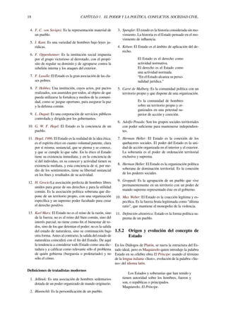 18 CAPÍTULO 1. EL PODER Y LA POLÍTICA. CONFLICTOS. SOCIEDAD CIVIL.
4. F. C. von Savigny: Es la representación material de
un pueblo.
5. I. Kant: Es una variedad de hombres bajo leyes ju-
rídicas.
6. F. Oppenheimer: Es la institución social impuesta
por el grupo victorioso al derrotado, con el propó-
sito de regular su dominio y de agruparse contra la
rebelión interna y los ataques del exterior.
7. F. Lasalle: El Estado es la gran asociación de las cla-
ses pobres.
8. T. Hobbes: Una institución, cuyos actos, por pactos
realizados, son asumidos por todos, al objeto de que
pueda utilizarse la fortaleza y medios de la comuni-
dad, como se juzgue oportuno, para asegurar la paz
y la defensa común.
9. L. Duguit: Es una corporación de servicios públicos
controlada y dirigida por los gobernantes.
10. G. W. F. Hegel: El Estado es la conciencia de un
pueblo.
11. Hegel, 1986: El Estado es la realidad de la idea ética;
es el espíritu ético en cuanto voluntad patente, clara
por sí misma, sustancial, que se piensa y se conoce,
y que se cumple lo que sabe. En lo ético el Estado
tiene su existencia inmediata; y en la conciencia de
sí del individuo, en su conocer y actividad tienen su
existencia mediata, y esta conciencia de sí, por me-
dio de los sentimientos, tiene su libertad sustancial
en los ﬁnes y resultados de su actividad.
12. H. Grocio:La asociación perfecta de hombres libres
unidos para gozar de sus derechos y para la utilidad
común. Es la asociación política soberana que dis-
pone de un territorio propio, con una organización
especíﬁca y un supremo poder facultado para crear
el derecho positivo.
13. Karl Marx: El Estado no es el reino de la razón, sino
de la fuerza; no es el reino del bien común, sino del
interés parcial; no tiene como ﬁn el bienestar de to-
dos, sino de los que detentan el poder; no es la salida
del estado de naturaleza, sino su continuación bajo
otra forma. Antes al contrario, la salida del estado de
naturaleza coincidirá con el ﬁn del Estado. De aquí
la tendencia a considerar todo Estado como una dic-
tadura y a caliﬁcar como relevante sólo el problema
de quién gobierna (burguesía o proletariado) y no
sólo el cómo.
Deﬁniciones de tratadistas modernos
1. Jellinek: Es una asociación de hombres sedentarios
dotada de un poder organizado de mando originario.
2. Bluntschli: Es la personiﬁcación de un pueblo.
3. Spengler: El estado es la historia considerada sin mo-
vimiento. La historia es el Estado pensado en el mo-
vimiento de inﬂuencia.
4. Kelsen: El Estado es el ámbito de aplicación del de-
recho.
El Estado es el derecho como
actividad normativa.
El derecho es el Estado como
una actividad normada.
“En el Estado alcanza su perso-
nalidad jurídica.”
5. Carré de Malberg: Es la comunidad política con un
territorio propio y que dispone de una organización.
Es la comunidad de hombres
sobre un territorio propio y or-
ganizados en una potestad su-
perior de acción y coerción.
6. Adolfo Posada: Son los grupos sociales territoriales
con poder suﬁciente para mantenerse independien-
tes.
7. Herman Heller: El Estado es la conexión de los
quehaceres sociales. El poder del Estado es la uni-
dad de acción organizada en el interior y el exterior.
La soberanía es el poder de ordenación territorial
exclusiva y suprema.
8. Herman Heller: El Estado es la organización política
soberana de dominación territorial. Es la conexión
de los poderes sociales.
9. Groppali: Es la agrupación de un pueblo que vive
permanentemente en un territorio con un poder de
mando supremo representado éste en el gobierno.
10. Max Weber: El Estado es la coacción legítima y es-
pecíﬁca. Es la fuerza bruta legitimada como "última
ratio”, que mantiene el monopolio de la violencia.
11. Deﬁnición ahistórica: Estado es la forma política su-
prema de un pueblo.
1.5.2 Origen y evolución del concepto de
Estado
En los Diálogos de Platón, se narra la estructura del Es-
tado ideal, pero es Maquiavelo quien introdujo la palabra
Estado en su célebre obra El Príncipe: usando el término
de la lengua italiana «Stato», evolución de la palabra «Sta-
tus» del idioma latín.
Los Estados y soberanías que han tenido y
tienen autoridad sobre los hombres, fueron y
son, o repúblicas o principados.
Maquiavelo, El Príncipe.
 