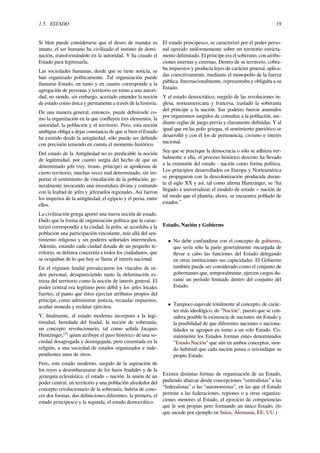 1.5. ESTADO 19
Si bien puede considerarse que el deseo de mandar es
innato, el ser humano ha civilizado el instinto de domi-
nación, transformándolo en la autoridad. Y ha creado el
Estado para legitimarla.
Las sociedades humanas, desde que se tiene noticia, se
han organizado políticamente. Tal organización puede
llamarse Estado, en tanto y en cuanto corresponde a la
agregación de personas y territorio en torno a una autori-
dad, no siendo, sin embargo, acertado entender la noción
de estado como única y permanente a través de la historia.
De una manera general, entonces, puede deﬁnírsele co-
mo la organización en la que conﬂuyen tres elementos, la
autoridad, la población y el territorio. Pero, esta noción
ambigua obliga a dejar constancia de que si bien el Estado
ha existido desde la antigüedad, sólo puede ser deﬁnido
con precisión teniendo en cuenta el momento histórico.
Del estado de la Antigüedad no es predicable la noción
de legitimidad, por cuanto surgía del hecho de que un
determinado jefe (rey, tirano, príncipe) se apoderase de
cierto territorio, muchas veces mal determinado, sin im-
portar el sentimiento de vinculación de la población, ge-
neralmente invocando una investidura divina y contando
con la lealtad de jefes y jefezuelos regionales. Así fueron
los imperios de la antigüedad, el egipcio y el persa, entre
ellos.
La civilización griega aportó una nueva noción de estado.
Dado que la forma de organización política que la carac-
terizó correspondía a la ciudad, la polis, se acordaba a la
población una participación vinculante, más allá del sen-
timiento religioso y sin poderes señoriales intermedios.
Además, estando cada ciudad dotada de un pequeño te-
rritorio, su defensa concernía a todos los ciudadanos, que
se ocupaban de lo que hoy se llama el interés nacional.
En el régimen feudal prevalecieron los vínculos de or-
den personal, desapareciendo tanto la delimitación es-
tricta del territorio como la noción de interés general. El
poder central era legítimo pero débil y los jefes locales
fuertes, al punto que éstos ejercían atributos propios del
príncipe, como administrar justicia, recaudar impuestos,
acuñar moneda y reclutar ejércitos.
Y, ﬁnalmente, el estado moderno incorpora a la legi-
timidad, heredada del feudal, la noción de soberanía,
un concepto revolucionario, tal como señala Jacques
Huntzinger,[5]
quien atribuye el paso histórico de una so-
ciedad desagregada y desmigajada, pero cimentada en la
religión, a una sociedad de estados organizados e inde-
pendientes unos de otros.
Pero, este estado moderno, surgido de la aspiración de
los reyes a desembarazarse de los lazos feudales y de la
jerarquía eclesiástica, el estado – nación, la unión de un
poder central, un territorio y una población alrededor del
concepto revolucionario de la soberanía, habría de cono-
cer dos formas, dos deﬁniciones diferentes, la primera, el
estado principesco y la segunda, el estado democrático.
El estado principesco, se caracterizó por el poder perso-
nal ejercido uniformemente sobre un territorio estricta-
mente delimitado. El príncipe era el soberano, con atribu-
ciones internas y externas. Dentro de su territorio, cobra-
ba impuestos y producía leyes de carácter general, aplica-
das coercitivamente, mediante el monopolio de la fuerza
pública. Internacionalmente, representaba y obligaba a su
Estado.
Y el estado democrático, surgido de las revoluciones in-
glesa, norteamericana y francesa, trasladó la soberanía
del príncipe a la nación. Sus poderes fueron asumidos
por organismos surgidos de consultas a la población, me-
diante reglas de juego previa y claramente deﬁnidas. Y al
igual que en las polis griegas, el sentimiento patriótico se
desarrolló y con él los de pertenencia, civismo e interés
nacional.
Sea que se practique la democracia o sólo se adhiera ver-
balmente a ella, el proceso histórico descrito ha llevado
a la extensión del estado - nación como forma política.
Los principios desarrollados en Europa y Norteamérica
se propagaron con la descolonización producida duran-
te el siglo XX y así, tal como aﬁrma Huntzinger, se “ha
llegado a universalizar el modelo de estado – nación de
tal modo que el planeta, ahora, se encuentra poblado de
estados.”
Estado, Nación y Gobierno
• No debe confundirse con el concepto de gobierno,
que sería sólo la parte generalmente encargada de
llevar a cabo las funciones del Estado delegando
en otras instituciones sus capacidades. El Gobierno
también puede ser considerado como el conjunto de
gobernantes que, temporalmente, ejercen cargos du-
rante un período limitado dentro del conjunto del
Estado.
• Tampoco equivale totalmente al concepto, de carác-
ter más ideológico, de "Nación", puesto que se con-
sidera posible la existencia de naciones sin Estado y
la posibilidad de que diferentes naciones o naciona-
lidades se agrupen en torno a un solo Estado. Co-
múnmente los Estados forman entes denominados
"Estado Nación" que aún en ambos conceptos, sien-
do habitual que cada nación posea o reivindique su
propio Estado.
Existen distintas formas de organización de un Estado,
pudiendo abarcar desde concepciones “centralistas” a las
“federalistas” o las “autonomistas”, en las que el Estado
permite a las federaciones, regiones o a otras organiza-
ciones menores al Estado, el ejercicio de competencias
que le son propias pero formando un único Estado, (lo
que sucede por ejemplo en Suiza, Alemania, EE. UU.)
 