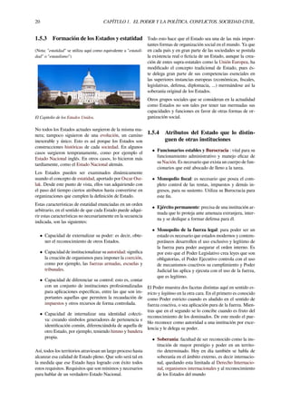 20 CAPÍTULO 1. EL PODER Y LA POLÍTICA. CONFLICTOS. SOCIEDAD CIVIL.
1.5.3 Formación de los Estados y estatidad
(Nota: "estatidad" se utiliza aquí como equivalente a "estatali-
dad" o "estatalismo")
El Capitolio de los Estados Unidos.
No todos los Estados actuales surgieron de la misma ma-
nera; tampoco siguieron de una evolución, un camino
inexorable y único. Esto es así porque los Estados son
construcciones históricas de cada sociedad. En algunos
casos surgieron tempranamente, como por ejemplo el
Estado Nacional inglés. En otros casos, lo hicieron más
tardíamente, como el Estado Nacional alemán.
Los Estados pueden ser examinados dinámicamente
usando el concepto de estatidad, aportado por Oscar Osz-
lak. Desde este punto de vista, ellos van adquiriendo con
el paso del tiempo ciertos atributos hasta convertirse en
organizaciones que cumplen la deﬁnición de Estado.
Estas características de estatidad enunciadas en un orden
arbitrario, en el sentido de que cada Estado puede adqui-
rir estas características no necesariamente en la secuencia
indicada, son las siguientes:
• Capacidad de externalizar su poder: es decir, obte-
ner el reconocimiento de otros Estados.
• Capacidad de institucionalizar su autoridad: signiﬁca
la creación de organismos para imponer la coerción,
como por ejemplo, las fuerzas armadas, escuelas y
tribunales.
• Capacidad de diferenciar su control: esto es, contar
con un conjunto de instituciones profesionalizadas
para aplicaciones especíﬁcas, entre las que son im-
portantes aquellas que permiten la recaudación de
impuestos y otros recursos de forma controlada.
• Capacidad de internalizar una identidad colecti-
va: creando símbolos generadores de pertenencia e
identiﬁcación común, diferenciándola de aquella de
otro Estado, por ejemplo, teniendo himno y bandera
propia.
Así, todos los territorios atraviesan un largo proceso hasta
alcanzar esa calidad de Estado pleno. Que solo será tal en
la medida que ese Estado haya logrado con éxito todos
estos requisitos. Requisitos que son mínimos y necesarios
para hablar de un verdadero Estado Nacional.
Todo esto hace que el Estado sea una de las más impor-
tantes formas de organización social en el mundo. Ya que
en cada país y en gran parte de las sociedades se postula
la existencia real o ﬁcticia de un Estado, aunque la crea-
ción de entes supra-estatales como la Unión Europea, ha
modiﬁcado el concepto tradicional de Estado, pues és-
te delega gran parte de sus competencias esenciales en
las superiores instancias europeas (económicas, ﬁscales,
legislativas, defensa, diplomacia, ...) mermándose así la
soberanía original de los Estados.
Otros grupos sociales que se consideran en la actualidad
como Estados no son tales por tener tan mermadas sus
capacidades y funciones en favor de otras formas de or-
ganización social.
1.5.4 Atributos del Estado que lo distin-
guen de otras instituciones
• Funcionarios estables y Burocracia : vital para su
funcionamiento administrativo y manejo eﬁcaz de
su Nación. Es necesario que exista un cuerpo de fun-
cionarios que esté abocado de lleno a la tarea.
• Monopolio ﬁscal: es necesario que posea el com-
pleto control de las rentas, impuestos y demás in-
gresos, para su sustento. Utiliza su Burocracia para
este ﬁn.
• Ejército permanente: precisa de una institución ar-
mada que lo proteja ante amenaza extranjera, inter-
na y se dedique a formar defensa para él.
• Monopolio de la fuerza legal: para poder ser un
estado es necesario que estados modernos y contem-
poráneos desarrollen el uso exclusivo y legítimo de
la fuerza para poder asegurar el orden interno. Es
por esto que el Poder Legislativo crea leyes que son
obligatorias, el Poder Ejecutivo controla con el uso
de mecanismos coactivos su cumplimiento y Poder
Judicial las aplica y ejecuta con el uso de la fuerza,
que es legítimo.
El Poder muestra dos facetas distintas aquí en sentido es-
tricto y legitimo en la otra cara. En el primero es conocido
como Poder estricto cuando es aludido en el sentido de
fuerza coactiva, o sea aplicación pura de la fuerza. Mien-
tras que en el segundo se lo concibe cuando es fruto del
reconocimiento de los dominados. De este modo el pue-
blo reconoce como autoridad a una institución por exce-
lencia y le delega su poder.
• Soberanía: facultad de ser reconocido como la ins-
titución de mayor prestigio y poder en un territo-
rio determinado. Hoy en día también se habla de
soberanía en el ámbito externo, es decir internacio-
nal, quedando esta limitada al Derecho Internacio-
nal, organismos internacionales y al reconocimiento
de los Estados del mundo
 