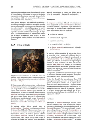22 CAPÍTULO 1. EL PODER Y LA POLÍTICA. CONFLICTOS. SOCIEDAD CIVIL.
nocimiento internacional mutuo. Sin embargo, la ruptura
de estas relaciones diplomáticas no supone la pérdida del
reconocimiento. Igualmente, una simple declaración for-
mal también es válida para reconocer a otro Estado pese
a no iniciar relaciones diplomáticas.
En el ámbito normativo, hay propuestas que apuntan a
necesidad de mayor integración con la creación de un Es-
tado global, entendido como un marco político planetario
con poder coercitivo y capacidad para regular las relacio-
nes interestatales y los focos de poder extrapolíticos, con
capacidad ejecutiva, legislativa y judicial capaz de impo-
nerse a los Estados nacionales en determinados ámbitos
que no pueden ser abordados desde la óptica de la so-
beranía nacional (medio ambiente, terrorismo, paraísos
ﬁscales...)[6]
1.5.7 Crítica al Estado
Alegoría de la Paz y la felicidad del Estado. Los cásicos con-
sideraban la paz de un Estado como la consecuencia lógica de
la justícia y el buen gobierno. Obra conservada en la Biblioteca
Museo Víctor Balaguer
El Estado es una de las instituciones que perdura sin una
evolución importante en su estructura y funcionamiento,
con excepción de su crecimiento. El Estado moderno fue
creado con la revolución industrial, pero el mundo y la
dinámica de la sociedad ha cambiado mucho desde del
siglo XIX. Por ejemplo, mientras las empresas modernas,
que fueron creadas durante la revolución industrial, cam-
bian ágilmente su dinámica cada vez que el mercado lo
demanda, los Estados no cambian sus leyes de la misma
forma como la sociedad lo demande (véase: cálculo eco-
nómico).
El enfoque crítico diﬁere además entre el
institucionalismo y el clasismo como factor determinante
de la naturaleza del Estado. Algunas concepciones como
el anarquismo consideran conveniente la total desapa-
rición de los Estados, en favor del ejercicio soberano
de la libertad individual a través de asociaciones y
organizaciones libres. Otras concepciones aceptan la
existencia del Estado, con mayor o menor autoridad o
potestad, pero diﬁeren en cuanto cual debiera ser su
forma de organización y el alcance de sus facultades:
Anarquismo
El anarquismo sostiene que el Estado es la estructura de
poder que pretende tener el monopolio del uso de la fuer-
za sobre un territorio y su población, y que es reconocido
como tal por los estados vecinos. Los elementos más apa-
rentes que señalan el poder del estado son:
• el control de fronteras,
• la recaudación de impuestos,
• la emisión de moneda,
• un cuerpo de policía y un ejército,
• un sistema burocrático administrado por trabajado-
res funcionarios.
Se le critica la falsa ostentación de la seguridad, defen-
sa, protección social y justicia de la población; ejercien-
do en realidad un gobierno obligatorio y violentando la
soberanía individual y la no coacción. Los anarquistas
señalan que el Estado es una institución represora para
mantener un orden económico y de poder concreto vin-
culado al poder público. Le atribuyen al Estado buena
parte de los males que aquejan a la humanidad contem-
poránea como la pobreza, crisis económicas, las guerras,
la injusticia social, etc.[7][8]
Unas palabras que identiﬁcan plenamente lo que es para
los anarquistas el Estado desde la perspectiva de Bakunin,
uno de los teóricos del anarquismo moderno:
“Quien dice ‘Estado’, dice necesariamente ‘Guerra’. El
Estado procura (y debe procurar) ser fuerte, más fuerte
que sus vecinos; de lo contrario, será un juguete en ma-
nos de ellos. Se ve obligado a debilitar, a empobrecer a los
otros Estados para imponerles su ley, su política, sus tra-
tados comerciales, con objeto de enriquecerse a su costa.
La lucha por la supremacía, que está en la base de la or-
ganización económica burguesa, es también la base de su
organización política”.
Marxismo
Por su parte los marxistas aﬁrman que cualquier Estado
tiene un carácter de clase, y que no es más que el apara-
to armado y administrativo que ejerce los intereses de la
clase social dominante.[9]
Por tanto aspiran a la conquis-
ta del poder político por parte de la clase trabajadora, la
destrucción del Estado burgués y la construcción de un
necesario Estado obrero como paso de transición hacia el
socialismo y el comunismo, una sociedad donde a largo
plazo no habrá Estado por haberse superado las contra-
dicciones y luchas entre las clases sociales.[10]
Se discute
 