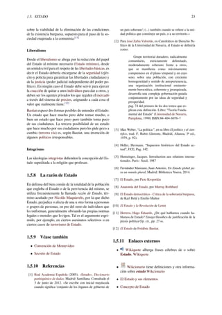 1.5. ESTADO 23
sobre la viabilidad de la eliminación de las condiciones
de la existencia burguesa, supuesto para el paso de la so-
ciedad enajenada a la comunista.[11]
Liberalismo
Desde el liberalismo se aboga por la reducción del papel
del Estado al mínimo necesario (Estado mínimo), desde
un sentido civil para el respeto de las libertades básicas, es
decir el Estado debería encargarse de la seguridad (ejér-
cito y policía para garantizar las libertades ciudadanas) y
de la justicia (poder judicial independiente del poder po-
lítico). En ningún caso el Estado debe servir para ejercer
la coacción de quitar a unos individuos para dar a otros, y
deben ser los agentes privados los que regulen el mercado
a través del sistema de precios, asignando a cada cosa el
valor que realmente tiene.[12]
Bastiat expuso dos formas posibles de entender el Estado:
Un estado que hace mucho pero debe tomar mucho, o
bien un estado que hace poco pero también toma poco
de sus ciudadanos. La tercera posibilidad de un estado
que hace mucho por sus ciudadanos pero les pide poco a
cambio (tercera vía) es, según Bastiat, una invención de
algunos políticos irresponsables.
Integrismo
Las ideologías integristas deﬁenden la concepción del Es-
tado supeditada a la religión que profesan.
1.5.8 La razón de Estado
En defensa del bien común de la totalidad de la población
que engloba el Estado o de la pervivencia del mismo, se
utiliza frecuentemente la llamada razón de Estado, tér-
mino acuñado por Nicolás Maquiavelo, por la que dicho
Estado, perjudica o afecta de una u otra forma a personas
o grupos de personas, en pro del resto de individuos que
lo conforman, generalmente obviando las propias normas
legales o morales que lo rigen. Tal es el argumento esgri-
mido, por ejemplo, en ciertos asesinatos selectivos o en
ciertos casos de terrorismo de Estado.
1.5.9 Véase también
• Convención de Montevideo
• Secreto de Estado
1.5.10 Referencias
[1] Real Academia Española (2005). «Estado». Diccionario
panhispánico de dudas. Madrid: Santillana. Consultado el
3 de junio de 2012. «Se escribe con inicial mayúscula
cuando signiﬁca ‘conjunto de los órganos de gobierno de
un país soberano’; (...) también cuando se reﬁere a la uni-
dad política que constituye un país, o a su territorio.»
[2] Para José Zafra Valverde, ex-Catedrático de Derecho Po-
lítico de la Universidad de Navarra, el Estado se deﬁniría
como:
Grupo territorial duradero, radicalmente
comunitario, estrictamente delimitado,
moderadamente soberano frente a otros,
que se maniﬁesta como máximamente
comprensivo en el plano temporal y en cuyo
seno, sobre una población, con creciente
homogeneidad y sentido de autopertenencia,
una organización institucional eminente-
mente burocrática, coherente y jerarquizada,
desarrolla una compleja gobernación guiada
conjuntamente por las ideas de seguridad y
prosperidad.
pag. 74 del primero de los dos tomos que ex-
plican esta deﬁnición. Libro: “Teoría Funda-
mental del Estado” (Universidad de Navarra,
Pamplona, 1990) ISBN:84-404-6076-7
[3] Max Weber, “La política ”, en su libro El político y el cien-
tíﬁco, trad. F. Rubio Llorente, Madrid, Alianza, 5ª ed.,
1979, p. 92).
[4] Heller, Hermann. “Supuestos históricos del Estado ac-
tual”, FCE, Pag. 142.
[5] Huntzinger, Jacques. Introduction aux relations interna-
tionales. París : Seuil, 1987
[6] Fernández Manzano, Juan Antonio, Un Estado global pa-
ra un mundo plural, Madrid: Biblioteca Nueva, 2014.
[7] El Estado, por Piotr Kropotkin
[8] Anatomía del Estado, por Murray Rothbard
[9] El Estado democrático - Crítica de la soberanía burguesa,
de Karl Held y Emilio Muñoz
[10] El Estado y la Revolución de Lenin
[11] Herrera, Hugo Eduardo, ¿De qué hablamos cuando ha-
blamos de Estado? Ensayo ﬁlosóﬁco de justiﬁcación de la
praxis política Op. cit., pp. 27 ss.
[12] El Estado de Frédéric Bastiat.
1.5.11 Enlaces externos
• Wikiquote alberga frases célebres de o sobre
Estado. Wikiquote
• Wikcionario tiene deﬁniciones y otra informa-
ción sobre estado.Wikcionario
• El Estado y sus elementos
• Concepto de Estado
 