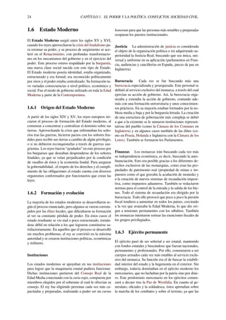 24 CAPÍTULO 1. EL PODER Y LA POLÍTICA. CONFLICTOS. SOCIEDAD CIVIL.
1.6 Estado Moderno
El Estado Moderno surgió entre los siglos XV y XVI,
cuando los reyes aprovecharon la crisis del feudalismo pa-
ra retomar su poder, y su proceso de surgimiento se ace-
leró en el Renacimiento, con profundas transformacio-
nes en los mecanismos del gobierno y en el ejercicio del
poder. Este proceso estuvo respaldado por la burguesía,
una nueva clase social nacida con este tipo de Estado.
El Estado moderno poseía identidad, estaba organizado,
estructurado y era formal; era reconocido políticamente
por otros y el poder estaba centralizado. Su formación tu-
vo variadas consecuencias a nivel político, económico y
social. Fue el modo de gobierno utilizado en toda la Edad
Moderna y parte de la Contemporánea.
1.6.1 Origen del Estado Moderno
A partir de los siglos XIV y XV, los reyes europeos ini-
ciaron el proceso de formación del Estado moderno, al
comenzar a concentrar y centralizar el dominio sobre sus
tierras. Aprovechando la crisis que enfrentaban los seño-
ríos tras las guerras, hicieron pactos con los señores feu-
dales para recibir sus tierras a cambio de algún privilegio,
o si no debieron reconquistarlas a través de guerras san-
grientas. Los reyes fueron “ayudados” en este proceso por
los burgueses que deseaban desprenderse de los señores
feudales, ya que se veían perjudicados por la condición
de vasallos de éstos y la economía feudal. Para asegurar
la gobernabilidad , el respeto de los derechos y el cumpli-
miento de las obligaciones el estado cuenta con diversos
organismos conformados por funcionarios que crean las
leyes.
1.6.2 Formación y evolución
La mayoría de los estados modernos se desarrollaron se-
gún el proceso enunciado, pero algunos se vieron corrom-
pidos por las élites locales, que diﬁcultaron su formación
al ver su constante pérdida de poder. En éstos casos el
estado resultante se vio mal o poco estructurado, tornán-
dose débil en relación a los que lograron constituirse sa-
tisfactoriamente. En aquellos que el proceso se desarrolló
sin muchos problemas, el rey se convirtió en la máxima
autoridad y se crearon instituciones políticas, económicas
y militares.
Instituciones
Los estados modernos se apoyaban en sus instituciones
para lograr que la maquinaria estatal pudiera funcionar.
Dichas instituciones partieron del Consejo Real de la
Edad Media conectando con la curia regis, compuesta por
miembros elegidos por el soberano al cual le ofrecían su
consejo. El rey fue eligiendo personas cada vez más ca-
pacitadas y preparadas, realizando a poder ser un cursus
honorum para que las personas más notables y preparadas
ocuparan los puestos institucionales.
Justicia La administración de justicia es considerada
el objeto de la organización política e irá adquiriendo su-
perioridad la Justicia Real, buscando que sea única, uni-
versal y uniforme en su aplicación (parlamentos en Fran-
cia, audiencias y cancillerías en España, jueces de paz en
Inglaterra).
Burocracia Cada vez se fue buscando más una
burocracia especializada y jerarquizada. Este personal se
deﬁnió al servicio exclusivo del monarca, a través del cual
ejercían su acción de gobierno. Así, la burocracia orga-
nizaba y extendía la acción de gobierno, contando ade-
más con una formación universitaria y unos conocimien-
tos prácticos. En su mayoría estaban formados por la no-
bleza media y baja y por la burguesía letrada. La creación
de una estructura de gobernación más compleja se debió
a que a la existente se le sumaron instituciones represen-
tativas del pueblo (como la Cámara de los Comunes en
Inglaterra) y en algunos casos también de las élites (co-
mo en Prusia, Holanda e Inglaterra con la Cámara de los
Lores). También se formaron los Parlamentos.
Finanzas Los monarcas irán buscando cada vez más
su independencia económica, es decir, buscando la auto-
ﬁnanciación. Esto era posible gracias a los diferentes de-
rechos exclusivos de las monarquías, como eran las pro-
piedades de patrimonio real (propiedad de minas e im-
puestos como el que gravaba la acuñación de moneda) y
a la creación de nuevos sistemas de recaudación imposi-
tiva, como impuestos aduaneros. También se redactaron
normas para el control de la entrada y la salida de los bie-
nes. Todo el sistema de recaudación era dirigido por la
burocracia. Todo ello provocó que poco a poco la presión
ﬁscal tendiera a aumentar en todos los países, creciendo
a la vez que avanzaba la Edad Moderna, lo que dio ori-
gen a tensiones permanentes con los súbditos. También
los monarcas intentaron sortear las exenciones ﬁscales de
los grupos privilegiados.
1.6.3 Ejército permanente
El ejército pasó de ser señorial a ser estatal, mantenido
con fondos estatales y buscándose que fueran nacionales,
permanentes y profesionales. Por ello, comenzaron a ser
cuerpos armados cada vez más estables al servicio exclu-
sivo del monarca. Su función era el de buscar la estabili-
dad interior del estado y la hegemonía en el exterior. Sin
embargo, todavía dominaban en el ejército moderno los
mercenarios, que no luchaban por la patria sino por dine-
ro. Este predominio mercenario en los ejércitos comen-
zará a decaer tras la Paz de Westfalia. En cuanto al ge-
neralato, oﬁciales y la soldadesca, éstos aprendían sobre
la marcha de los combates y sobre el terreno, ya que las
 